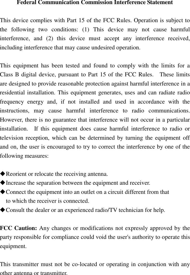 Federal Communication Commission Interference Statement  This device complies with Part 15 of the FCC Rules. Operation is subject to the  following  two  conditions:  (1)  This  device  may  not  cause  harmful interference,  and  (2)  this  device  must  accept  any  interference  received, including interference that may cause undesired operation.  This  equipment  has  been  tested  and  found  to  comply  with  the  limits  for  a Class B digital device, pursuant to Part 15 of the FCC Rules.    These limits are designed to provide reasonable protection against harmful interference in a residential installation. This equipment generates, uses and can radiate radio frequency  energy  and,  if  not  installed  and  used  in  accordance  with  the instructions,  may  cause  harmful  interference  to  radio  communications.   However, there is no guarantee that interference will not occur in a particular installation.    If  this  equipment  does  cause  harmful  interference  to  radio  or television reception, which  can  be determined by turning  the  equipment  off and on, the user is encouraged to try to correct the interference by one of the following measures:   Reorient or relocate the receiving antenna.  Increase the separation between the equipment and receiver.  Connect the equipment into an outlet on a circuit different from that to which the receiver is connected.  Consult the dealer or an experienced radio/TV technician for help.  FCC Caution: Any changes or modifications not expressly approved by the party responsible for compliance could void the user&apos;s authority to operate this equipment.  This transmitter must not be co-located or operating in conjunction with any other antenna or transmitter.  