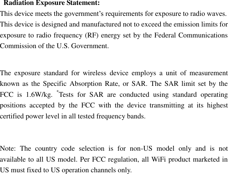   Radiation Exposure Statement: This device meets the government’s requirements for exposure to radio waves. This device is designed and manufactured not to exceed the emission limits for exposure to radio frequency (RF) energy set by the Federal Communications Commission of the U.S. Government.      The  exposure  standard  for  wireless  device  employs  a  unit  of  measurement known as  the  Specific  Absorption  Rate, or  SAR. The SAR  limit set  by  the FCC  is  1.6W/kg.  *Tests  for  SAR  are  conducted  using  standard  operating positions  accepted  by  the  FCC  with  the  device  transmitting  at  its  highest certified power level in all tested frequency bands.   Note:  The  country  code  selection  is  for  non-US  model  only  and  is  not available to all US model. Per FCC regulation, all WiFi product marketed in US must fixed to US operation channels only.   