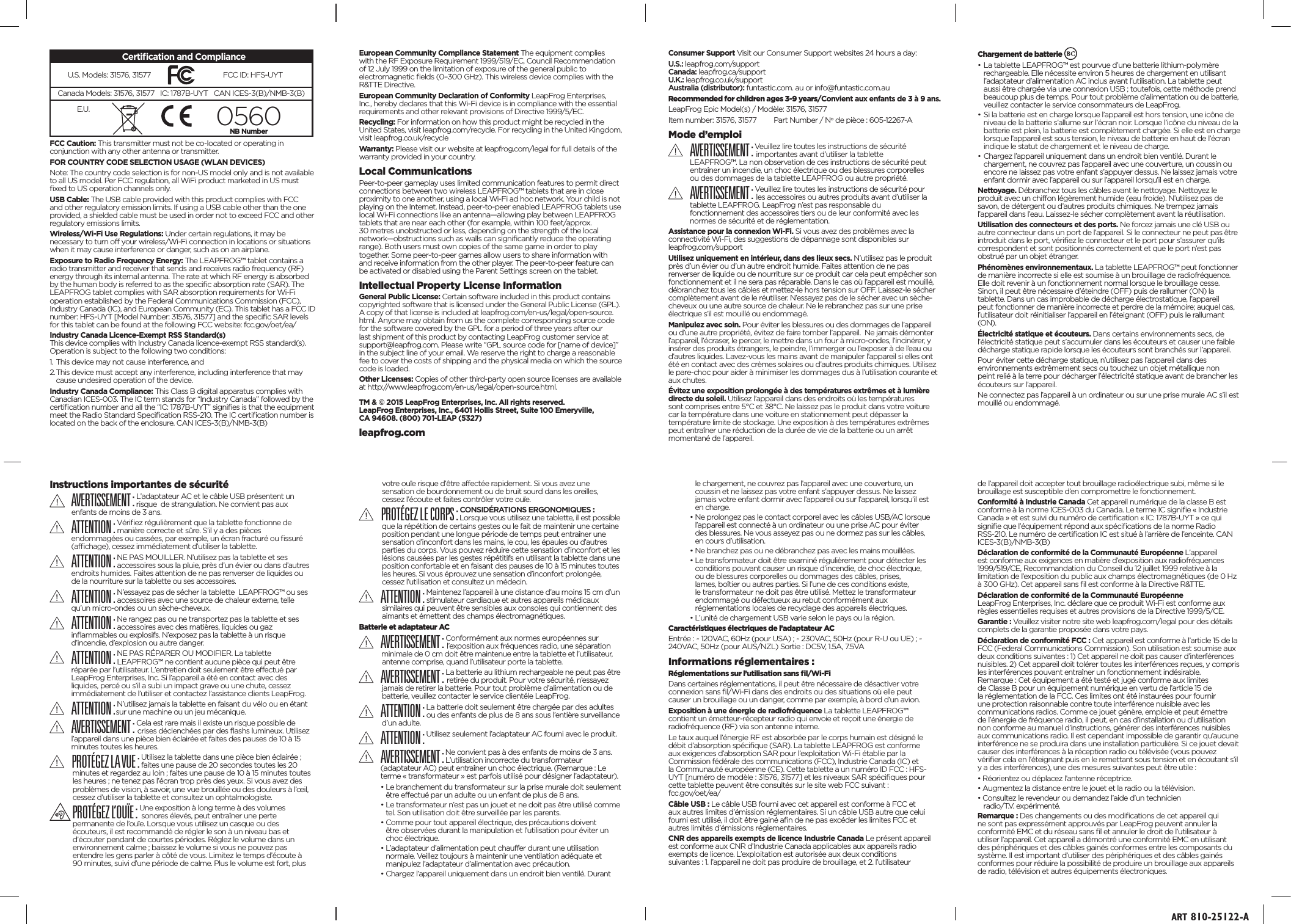FCC Caution: This transmitter must not be co-located or operating in conjunction with any other antenna or transmitter.FOR COUNTRY CODE SELECTION USAGE (WLAN DEVICES)Note: The country code selection is for non-US model only and is not available to all US model. Per FCC regulation, all WiFi product marketed in US must ﬁxed to US operation channels only. USB Cable: The USB cable provided with this product complies with FCC and other regulatory emission limits. If using a USB cable other than the one provided, a shielded cable must be used in order not to exceed FCC and other regulatory emissions limits. Wireless/Wi-Fi Use Regulations: Under certain regulations, it may be necessary to turn off your wireless/Wi-Fi connection in locations or situations when it may cause interference or danger, such as on an airplane.Exposure to Radio Frequency Energy: The LEAPFROG™ tablet contains a radio transmitter and receiver that sends and receives radio frequency (RF) energy through its internal antenna. The rate at which RF energy is absorbed by the human body is referred to as the speciﬁc absorption rate (SAR). The LEAPFROG tablet complies with SAR absorption requirements for Wi-Fi operation established by the Federal Communications Commission (FCC), Industry Canada (IC), and European Community (EC). This tablet has a FCC ID number: HFS-UYT [Model Number: 31576, 31577] and the speciﬁc SAR levels for this tablet can be found at the following FCC website: fcc.gov/oet/ea/Industry Canada Licence-Exempt RSS Standard(s) This device complies with Industry Canada licence-exempt RSS standard(s). Operation is subject to the following two conditions: 1. This device may not cause interference, and 2. This device must accept any interference, including interference that may    cause undesired operation of the device.Industry Canada Compliance: This Class B digital apparatus complies with Canadian ICES-003. The IC term stands for “Industry Canada” followed by the certiﬁcation number and all the “IC: 1787B-UYT” signiﬁes is that the equipment meet the Radio Standard Speciﬁcation RSS-210. The IC certiﬁcation number is located on the back of the enclosure. CAN ICES-3(B)/NMB-3(B)European Community Compliance Statement The equipment complies with the RF Exposure Requirement 1999/519/EC, Council Recommendation of 12 July 1999 on the limitation of exposure of the general public to electromagnetic ﬁelds (0–300 GHz). This wireless device complies with the R&amp;TTE Directive.European Community Declaration of Conformity LeapFrog Enterprises, Inc., hereby declares that this Wi-Fi device is in compliance with the essential requirements and other relevant provisions of Directive 1999/5/EC.Recycling: For information on how this product might be recycled in the United States, visit leapfrog.com/recycle. For recycling in the United Kingdom, visit leapfrog.co.uk/recycleWarranty: Please visit our website at leapfrog.com/legal for full details of the warranty provided in your country.Local Communications Peer-to-peer gameplay uses limited communication features to permit direct connections between two wireless LEAPFROG™ tablets that are in close proximity to one another, using a local Wi-Fi ad hoc network. Your child is not playing on the Internet. Instead, peer-to-peer enabled LEAPFROG tablets use local Wi-Fi connections like an antenna—allowing play between LEAPFROG tablets that are near each other (for example, within 100 feet/approx. 30 metres unobstructed or less, depending on the strength of the local network—obstructions such as walls can signiﬁcantly reduce the operating range). Both users must own copies of the same game in order to play together. Some peer-to-peer games allow users to share information with and receive information from the other player. The peer-to-peer feature can be activated or disabled using the Parent Settings screen on the tablet.Intellectual Property License InformationGeneral Public License: Certain software included in this product contains copyrighted software that is licensed under the General Public License (GPL). A copy of that license is included at leapfrog.com/en-us/legal/open-source.html. Anyone may obtain from us the complete corresponding source code for the software covered by the GPL for a period of three years after our last shipment of this product by contacting LeapFrog customer service at support@leapfrog.com. Please write “GPL source code for [name of device]” in the subject line of your email. We reserve the right to charge a reasonable fee to cover the costs of shipping and the physical media on which the source code is loaded. Other Licenses: Copies of other third-party open source licenses are available at http://www.leapfrog.com/en-us/legal/open-source.html.TM &amp; © 2015 LeapFrog Enterprises, Inc. All rights reserved.  LeapFrog Enterprises, Inc., 6401 Hollis Street, Suite 100 Emeryville,  CA 94608. (800) 701-LEAP (5327) leapfrog.comConsumer Support Visit our Consumer Support websites 24 hours a day:U.S.: leapfrog.com/support Canada: leapfrog.ca/support U.K.: leapfrog.co.uk/support Australia (distributor): funtastic.com. au or info@funtastic.com.auRecommended for children ages 3-9 years/Convient aux enfants de 3 à 9 ans.LeapFrog Epic Model(s) / Modèle: 31576, 31577Item number: 31576, 31577         Part Number / No de pièce : 605-12267-AMode d’emploiAVERTISSEMENT : Veuillez lire toutes les instructions de sécurité    importantes avant d’utiliser la tablette      LEAPFROG™. La non observation de ces instructions de sécurité peut    entraîner un incendie, un choc électrique ou des blessures corporelles    ou des dommages de la tablette LEAPFROG ou autre propriété.AVERTISSEMENT : Veuillez lire toutes les instructions de sécurité pour    les accessoires ou autres produits avant d’utiliser la    tablette LEAPFROG. LeapFrog n’est pas responsable du      fonctionnement des accessoires tiers ou de leur conformité avec les    normes de sécurité et de réglementation. Assistance pour la connexion Wi-Fi. Si vous avez des problèmes avec la connectivité Wi-Fi, des suggestions de dépannage sont disponibles sur  leapfrog.com/supportUtilisez uniquement en intérieur, dans des lieux secs. N’utilisez pas le produit près d’un évier ou d’un autre endroit humide. Faites attention de ne pas renverser de liquide ou de nourriture sur ce produit car cela peut empêcher son fonctionnement et il ne sera pas réparable. Dans le cas où l’appareil est mouillé, débranchez tous les câbles et mettez-le hors tension sur OFF. Laissez-le sécher complètement avant de le réutiliser. N’essayez pas de le sécher avec un sèche-cheveux ou une autre source de chaleur. Ne le rebranchez pas sur une prise électrique s’il est mouillé ou endommagé.Manipulez avec soin. Pour éviter les blessures ou des dommages de l’appareil ou d’une autre propriété, évitez de faire tomber l’appareil.  Ne jamais démonter l’appareil, l’écraser, le percer, le mettre dans un four à micro-ondes, l’incinérer, y insérer des produits étrangers, le peindre, l’immerger ou l’exposer à de l’eau ou d’autres liquides. Lavez-vous les mains avant de manipuler l’appareil si elles ont été en contact avec des crèmes solaires ou d’autres produits chimiques. Utilisez le pare-choc pour aider à minimiser les dommages dus à l’utilisation courante et aux chutes.Évitez une exposition prolongée à des températures extrêmes et à lumière directe du soleil. Utilisez l’appareil dans des endroits où les températures  sont comprises entre 5°C et 38°C. Ne laissez pas le produit dans votre voiture car la température dans une voiture en stationnement peut dépasser la température limite de stockage. Une exposition à des températures extrêmes peut entraîner une réduction de la durée de vie de la batterie ou un arrêt momentané de l’appareil.Chargement de batterie • La tablette LEAPFROG™ est pourvue d’une batterie lithium-polymère rechargeable. Elle nécessite environ 5 heures de chargement en utilisant l’adaptateur d’alimentation AC inclus avant l’utilisation. La tablette peut aussi être chargée via une connexion USB ; toutefois, cette méthode prend beaucoup plus de temps. Pour tout problème d’alimentation ou de batterie, veuillez contacter le service consommateurs de LeapFrog.• Si la batterie est en charge lorsque l’appareil est hors tension, une icône de niveau de la batterie s’allume sur l’écran noir. Lorsque l’icône du niveau de la batterie est plein, la batterie est complètement chargée. Si elle est en charge lorsque l’appareil est sous tension, le niveau de batterie en haut de l’écran indique le statut de chargement et le niveau de charge.• Chargez l’appareil uniquement dans un endroit bien ventilé. Durant le chargement, ne couvrez pas l’appareil avec une couverture, un coussin ou encore ne laissez pas votre enfant s’appuyer dessus. Ne laissez jamais votre enfant dormir avec l’appareil ou sur l’appareil lorsqu’il est en charge.Nettoyage. Débranchez tous les câbles avant le nettoyage. Nettoyez le produit avec un chiffon légèrement humide (eau froide). N’utilisez pas de savon, de détergent ou d’autres produits chimiques. Ne trempez jamais l’appareil dans l’eau. Laissez-le sécher complètement avant la réutilisation.Utilisation des connecteurs et des ports. Ne forcez jamais une clé USB ou autre connecteur dans un port de l’appareil. Si le connecteur ne peut pas être introduit dans le port, vériﬁez le connecteur et le port pour s’assurer qu’ils correspondent et sont positionnés correctement et que le port n’est pas obstrué par un objet étranger.Phénomènes environnementaux. La tablette LEAPFROG™ peut fonctionner de manière incorrecte si elle est soumise à un brouillage de radiofréquence. Elle doit revenir à un fonctionnement normal lorsque le brouillage cesse. Sinon, il peut être nécessaire d’éteindre (OFF) puis de rallumer (ON) la tablette. Dans un cas improbable de décharge électrostatique, l’appareil peut fonctionner de manière incorrecte et perdre de la mémoire; auquel cas, l’utilisateur doit réinitialiser l’appareil en l’éteignant (OFF) puis le rallumant (ON).Électricité statique et écouteurs. Dans certains environnements secs, de l’électricité statique peut s’accumuler dans les écouteurs et causer une faible décharge statique rapide lorsque les écouteurs sont branchés sur l’appareil.Pour éviter cette décharge statique, n’utilisez pas l’appareil dans des environnements extrêmement secs ou touchez un objet métallique non peint relié à la terre pour décharger l’électricité statique avant de brancher les écouteurs sur l’appareil.Ne connectez pas l’appareil à un ordinateur ou sur une prise murale AC s’il est mouillé ou endommagé.  Instructions importantes de sécuritéAVERTISSEMENT : L’adaptateur AC et le câble USB présentent un    risque  de strangulation. Ne convient pas aux enfants de moins de 3 ans.ATTENTION : Vériﬁez régulièrement que la tablette fonctionne de    manière correcte et sûre. S’il y a des pièces      endommagées ou cassées, par exemple, un écran fracturé ou ﬁssuré    (afﬁchage), cessez immédiatement d’utiliser la tablette.ATTENTION : NE PAS MOUILLER. N’utilisez pas la tablette et ses    accessoires sous la pluie, près d’un évier ou dans d’autres    endroits humides. Faites attention de ne pas renverser de liquides ou    de la nourriture sur la tablette ou ses accessoires.ATTENTION : N’essayez pas de sécher la tablette  LEAPFROG™ ou ses    accessoires avec une source de chaleur externe, telle    qu’un micro-ondes ou un sèche-cheveux.ATTENTION : Ne rangez pas ou ne transportez pas la tablette et ses    accessoires avec des matières, liquides ou gaz      inﬂammables ou explosifs. N’exposez pas la tablette à un risque    d’incendie, d’explosion ou autre danger.ATTENTION : NE PAS RÉPARER OU MODIFIER. La tablette      LEAPFROG™ ne contient aucune pièce qui peut être    réparée par l’utilisateur. L’entretien doit seulement être effectué par    LeapFrog Enterprises, Inc. Si l’appareil a été en contact avec des    liquides, percé ou s’il a subi un impact grave ou une chute, cessez    immédiatement de l’utiliser et contactez l’assistance clients LeapFrog.ATTENTION : N’utilisez jamais la tablette en faisant du vélo ou en étant    sur une machine ou un jeu mécanique.AVERTISSEMENT : Cela est rare mais il existe un risque possible de    crises déclenchées par des ﬂashs lumineux. Utilisez    l’appareil dans une pièce bien éclairée et faites des pauses de 10 à 15    minutes toutes les heures.PROTÉGEZ LA VUE : Utilisez la tablette dans une pièce bien éclairée ;     faites une pause de 20 secondes toutes les 20   minutes et regardez au loin ; faites une pause de 10 à 15 minutes toutes    les heures ; ne tenez pas l’écran trop près des yeux. Si vous avez des    problèmes de vision, à savoir, une vue brouillée ou des douleurs à l’œil,    cessez d’utiliser la tablette et consultez un ophtalmologiste.PROTÉGEZ L’OUÏE : Une exposition à long terme à des volumes     sonores élevés, peut entraîner une perte     permanente de l’ouïe. Lorsque vous utilisez un casque ou des    écouteurs, il est recommandé de régler le son à un niveau bas et    d’écouter pendant de courtes périodes. Réglez le volume dans un    environnement calme ; baissez le volume si vous ne pouvez pas    entendre les gens parler à côté de vous. Limitez le temps d’écoute à    90 minutes, suivi d’une période de calme. Plus le volume est fort, plus    votre ouïe risque d’être affectée rapidement. Si vous avez une    sensation de bourdonnement ou de bruit sourd dans les oreilles,    cessez l’écoute et faites contrôler votre ouïe.PROTÉGEZ LE CORPS : CONSIDÉRATIONS ERGONOMIQUES :     Lorsque vous utilisez une tablette, il est possible   que la répétition de certains gestes ou le fait de maintenir une certaine    position pendant une longue période de temps peut entraîner une    sensation d’inconfort dans les mains, le cou, les épaules ou d’autres    parties du corps. Vous pouvez réduire cette sensation d’inconfort et les    lésions causées par les gestes répétitifs en utilisant la tablette dans une    position confortable et en faisant des pauses de 10 à 15 minutes toutes    les heures. Si vous éprouvez une sensation d’inconfort prolongée,    cessez l’utilisation et consultez un médecin.ATTENTION : Maintenez l’appareil à une distance d’au moins 15 cm d’un     stimulateur cardiaque et autres appareils médicaux    similaires qui peuvent être sensibles aux consoles qui contiennent des    aimants et émettent des champs électromagnétiques.Batterie et adaptateur AC AVERTISSEMENT : Conformément aux normes européennes sur     l’exposition aux fréquences radio, une séparation minimale de 0 cm doit être maintenue entre la tablette et l’utilisateur,    antenne comprise, quand l’utilisateur porte la tablette.AVERTISSEMENT : La batterie au lithium rechargeable ne peut pas être     retirée du produit. Pour votre sécurité, n’essayez   jamais de retirer la batterie. Pour tout problème d’alimentation ou de    batterie, veuillez contacter le service clientéle LeapFrog.ATTENTION : La batterie doit seulement être chargée par des adultes     ou des enfants de plus de 8 ans sous l’entière surveillance   d’un adulte.ATTENTION : Utilisez seulement l’adaptateur AC fourni avec le produit. AVERTISSEMENT : Ne convient pas à des enfants de moins de 3 ans.    L’utilisation incorrecte du transformateur      (adaptateur AC) peut entraîner un choc électrique. (Remarque : Le    terme « transformateur » est parfois utilisé pour désigner l’adaptateur). • Le branchement du transformateur sur la prise murale doit seulement être effectué par un adulte ou un enfant de plus de 8 ans.• Le transformateur n’est pas un jouet et ne doit pas être utilisé comme tel. Son utilisation doit être surveillée par les parents.• Comme pour tout appareil électrique, des précautions doivent  être observées durant la manipulation et l’utilisation pour éviter un  choc électrique.• L’adaptateur d’alimentation peut chauffer durant une utilisation normale. Veillez toujours à maintenir une ventilation adéquate et manipulez l’adaptateur d’alimentation avec précaution.• Chargez l’appareil uniquement dans un endroit bien ventilé. Durant le chargement, ne couvrez pas l’appareil avec une couverture, un coussin et ne laissez pas votre enfant s’appuyer dessus. Ne laissez jamais votre enfant dormir avec l’appareil ou sur l’appareil, lorsqu’il est en charge.• Ne prolongez pas le contact corporel avec les câbles USB/AC lorsque l’appareil est connecté à un ordinateur ou une prise AC pour éviter  des blessures. Ne vous asseyez pas ou ne dormez pas sur les câbles, en cours d’utilisation.• Ne branchez pas ou ne débranchez pas avec les mains mouillées. • Le transformateur doit être examiné régulièrement pour détecter les conditions pouvant causer un risque d’incendie, de choc électrique, ou de blessures corporelles ou dommages des câbles, prises, lames, boîtier ou autres parties. Si l’une de ces conditions existe, le transformateur ne doit pas être utilisé. Mettez le transformateur endommagé ou défectueux au rebut conformément aux réglementations locales de recyclage des appareils électriques.• L’unité de chargement USB varie selon le pays ou la région.Caractéristiques électriques de l’adaptateur ACEntrée : ~ 120VAC, 60Hz (pour USA) ; ~ 230VAC, 50Hz (pour R-U ou UE) ; ~ 240VAC, 50Hz (pour AUS/NZL) Sortie : DC5V, 1.5A, 7.5VAInformations réglementaires :Réglementations sur l’utilisation sans ﬁl/Wi-FiDans certaines réglementations, il peut être nécessaire de désactiver votre connexion sans ﬁl/Wi-Fi dans des endroits ou des situations où elle peut causer un brouillage ou un danger, comme par exemple, à bord d’un avion.Exposition à une énergie de radiofréquence La tablette LEAPFROG™ contient un émetteur-récepteur radio qui envoie et reçoit une énergie de radiofréquence (RF) via son antenne interne.Le taux auquel l’énergie RF est absorbée par le corps humain est désigné le débit d’absorption spéciﬁque (SAR). La tablette LEAPFROG est conforme aux exigences d’absorption SAR pour l’exploitation Wi-Fi établie par la Commission fédérale des communications (FCC), Industrie Canada (IC) et la Communauté européenne (CE). Cette tablette a un numéro ID FCC : HFS-UYT [numéro de modèle : 31576, 31577] et les niveaux SAR spéciﬁques pour cette tablette peuvent être consultés sur le site web FCC suivant :  fcc.gov/oet/ea/Câble USB : Le câble USB fourni avec cet appareil est conforme à FCC et aux autres limites d’émission réglementaires. Si un câble USB autre que celui fourni est utilisé, il doit être gainé aﬁn de ne pas excéder les limites FCC et autres limités d’émissions réglementaires.CNR des appareils exempts de licence Industrie Canada Le présent appareil est conforme aux CNR d’Industrie Canada applicables aux appareils radio exempts de licence. L’exploitation est autorisée aux deux conditions  suivantes : 1. l’appareil ne doit pas produire de brouillage, et 2. l’utilisateur Certiﬁcation and Compliance U.S. Models: 31576, 31577Canada Models: 31576, 31577   IC: 1787B-UYT   CAN ICES-3(B)/NMB-3(B)E.U. 0560NB NumberART 810-25122-Ade l’appareil doit accepter tout brouillage radioélectrique subi, même si le brouillage est susceptible d’en compromettre le fonctionnement.Conformité à Industrie Canada Cet appareil numérique de la classe B est conforme à la norme ICES-003 du Canada. Le terme IC signiﬁe « Industrie Canada » et est suivi du numéro de certiﬁcation « IC: 1787B-UYT » ce qui signiﬁe que l’équipement répond aux spéciﬁcations de la norme Radio RSS-210. Le numéro de certiﬁcation IC est situé à l’arrière de l’enceinte. CAN ICES-3(B)/NMB-3(B)Déclaration de conformité de la Communauté Européenne L’appareil est conforme aux exigences en matière d’exposition aux radiofréquences 1999/519/CE, Recommandation du Conseil du 12 juillet 1999 relative à la limitation de l’exposition du public aux champs électromagnétiques (de 0 Hz à 300 GHz). Cet appareil sans ﬁl est conforme à la Directive R&amp;TTE.Déclaration de conformité de la Communauté Européenne  LeapFrog Enterprises, Inc. déclare que ce produit Wi-Fi est conforme aux règles essentielles requises et autres provisions de la Directive 1999/5/CE. Garantie : Veuillez visiter notre site web leapfrog.com/legal pour des détails complets de la garantie proposée dans votre pays.Déclaration de conformité FCC : Cet appareil est conforme à l’article 15 de la FCC (Federal Communications Commission). Son utilisation est soumise aux deux conditions suivantes : 1) Cet appareil ne doit pas causer d’interférences nuisibles. 2) Cet appareil doit tolérer toutes les interférences reçues, y compris les interférences pouvant entraîner un fonctionnement indésirable.  Remarque : Cet équipement a été testé et jugé conforme aux limites de Classe B pour un équipement numérique en vertu de l’article 15 de la réglementation de la FCC. Ces limites ont été instaurées pour fournir une protection raisonnable contre toute interférence nuisible avec les communications radios. Comme ce jouet génère, emploie et peut émettre de l’énergie de fréquence radio, il peut, en cas d’installation ou d’utilisation non conforme au manuel d’instructions, générer des interférences nuisibles aux communications radio. Il est cependant impossible de garantir qu’aucune interférence ne se produira dans une installation particulière. Si ce jouet devait causer des interférences à la réception radio ou télévisée (vous pouvez vériﬁer cela en l’éteignant puis en le remettant sous tension et en écoutant s’il y a des interférences), une des mesures suivantes peut être utile : • Réorientez ou déplacez l’antenne réceptrice. • Augmentez la distance entre le jouet et la radio ou la télévision. • Consultez le revendeur ou demandez l’aide d’un technicien  radio/T.V. expérimenté.Remarque : Des changements ou des modiﬁcations de cet appareil qui ne sont pas expressément approuvés par LeapFrog peuvent annuler la conformité EMC et du réseau sans ﬁl et annuler le droit de l’utilisateur à utiliser l’appareil. Cet appareil a démontré une conformité EMC en utilisant des périphériques et des câbles gainés conformes entre les composants du système. Il est important d’utiliser des périphériques et des câbles gainés conformes pour réduire la possibilité de produire un brouillage aux appareils de radio, télévision et autres équipements électroniques.FCC ID: HFS-UYT 