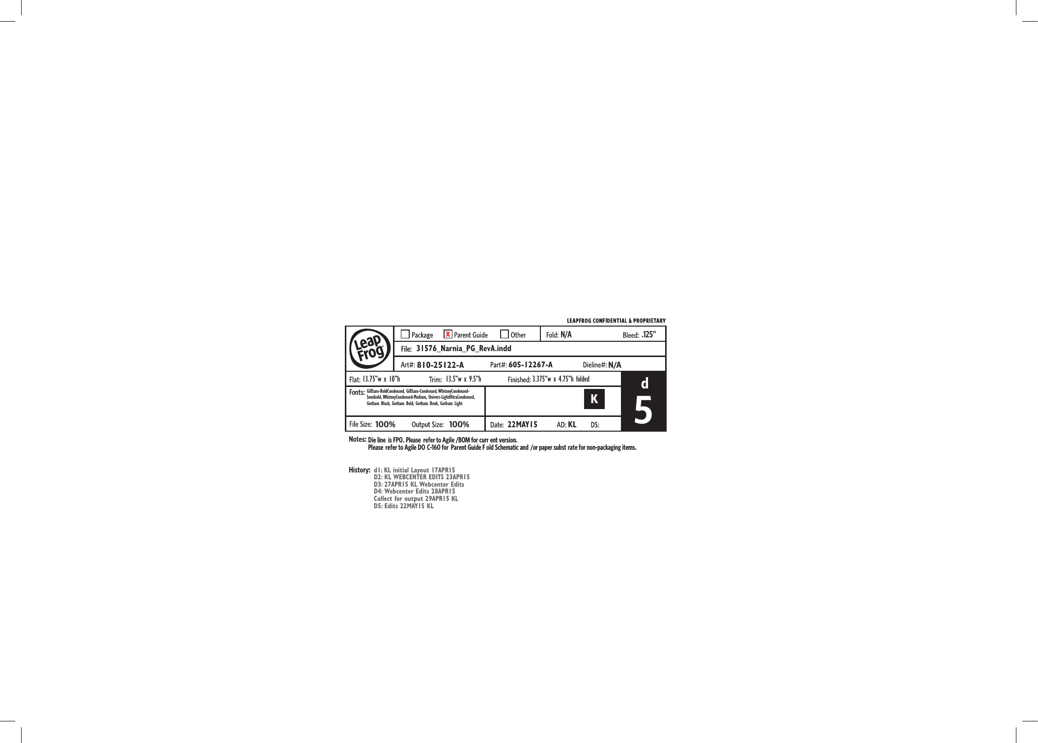 Die line is FPO. Please  refer to Agile /BOM for curr ent version.Please  refer to Agile DO C-160 for  Parent Guide F old Schematic and /or paper subst rate for non-packaging items..125&quot;N/AFile:Fonts:31576_Narnia_PG_RevA.inddd810-25122-A13.75”w x 10”hGillSans-BoldCondensed, GillSans-Condensed, WhitneyCondensed-Semibold, WhitneyCondensed-Medium,  Univers-LightUltraCondensed, Gotham Black, Gotham Bold, Gotham Book, Gotham Lightd1: KL initial Layout 17APR15D2: KL WEBCENTER EDITS 23APR15D3: 27APR15 KL Webcenter EditsD4: Webcenter Edits 28APR15Collect for output 29APR15 KLD5: Edits 22MAY15 KL100%5100%22MAY15KL13.5”w x 9.5”h 3.375”w x 4.75”h folded605-12267-AN/A