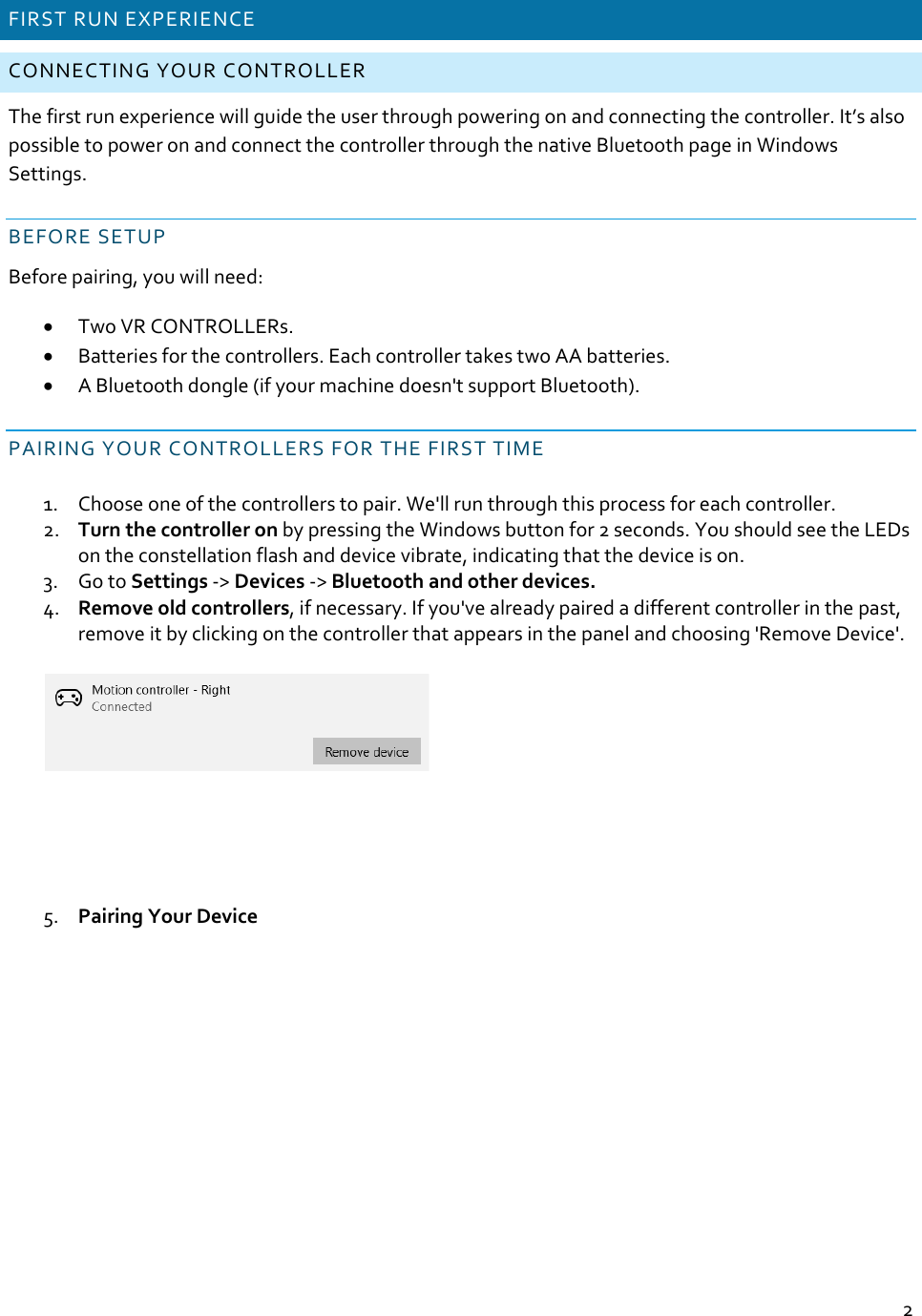 2FIRSTRUNEXPERIENCECONNECTINGYOURCONTROLLERThefirstrunexperiencewillguidetheuserthroughpoweringonandconnectingthecontroller.It’salsopossibletopoweronandconnectthecontrollerthroughthenativeBluetoothpageinWindowsSettings.BEFORESETUPBeforepairing,youwillneed: TwoVRCONTROLLERs. Batteriesforthecontrollers.EachcontrollertakestwoAAbatteries. ABluetoothdongle(ifyourmachinedoesn&apos;tsupportBluetooth).PAIRINGYOURCONTROLLERSFORTHEFIRSTTIME1. Chooseoneofthecontrollerstopair.We&apos;llrunthroughthisprocessforeachcontroller.2. TurnthecontrolleronbypressingtheWindowsbuttonfor2seconds.YoushouldseetheLEDsontheconstellationflashanddevicevibrate,indicatingthatthedeviceison.3. GotoSettings‐&gt;Devices‐&gt;Bluetoothandotherdevices.4. Removeoldcontrollers,ifnecessary.Ifyou&apos;vealreadypairedadifferentcontrollerinthepast,removeitbyclickingonthecontrollerthatappearsinthepanelandchoosing&apos;RemoveDevice&apos;.5. PairingYourDevice