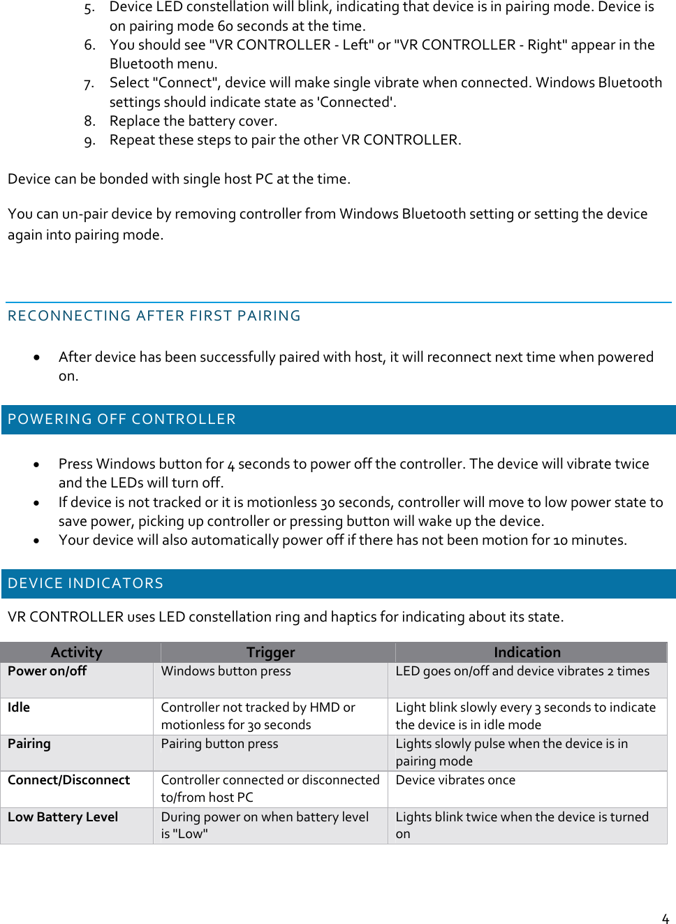 45. DeviceLEDconstellationwillblink,indicatingthatdeviceisinpairingmode.Deviceisonpairingmode60secondsatthetime.6. Youshouldsee&quot;VRCONTROLLER‐Left&quot;or&quot;VRCONTROLLER‐Right&quot;appearintheBluetoothmenu.7. Select&quot;Connect&quot;,devicewillmakesinglevibratewhenconnected.WindowsBluetoothsettingsshouldindicatestateas&apos;Connected&apos;.8. Replacethebatterycover.9. RepeatthesestepstopairtheotherVRCONTROLLER.DevicecanbebondedwithsinglehostPCatthetime.Youcanun‐pairdevicebyremovingcontrollerfromWindowsBluetoothsettingorsettingthedeviceagainintopairingmode.RECONNECTINGAFTERFIRSTPAIRING Afterdevicehasbeensuccessfullypairedwithhost,itwillreconnectnexttimewhenpoweredon.POWERINGOFFCONTROLLER PressWindowsbuttonfor4secondstopoweroffthecontroller.ThedevicewillvibratetwiceandtheLEDswillturnoff. Ifdeviceisnottrackedoritismotionless30seconds,controllerwillmovetolowpowerstatetosavepower,pickingupcontrollerorpressingbuttonwillwakeupthedevice. Yourdevicewillalsoautomaticallypoweroffiftherehasnotbeenmotionfor10minutes.DEVICEINDICATORSVRCONTROLLERusesLEDconstellationringandhapticsforindicatingaboutitsstate.ActivityTriggerIndicationPoweron/offWindowsbuttonpressLEDgoeson/offanddevicevibrates2timesIdleControllernottrackedbyHMDormotionlessfor30secondsLightblinkslowlyevery3secondstoindicatethedeviceisinidlemodePairingPairingbuttonpressLightsslowlypulsewhenthedeviceisinpairingmodeConnect/DisconnectControllerconnectedordisconnectedto/fromhostPCDevicevibratesonceLowBatteryLevelDuringpoweronwhenbatterylevelis&quot;Low&quot;Lightsblinktwicewhenthedeviceisturnedon