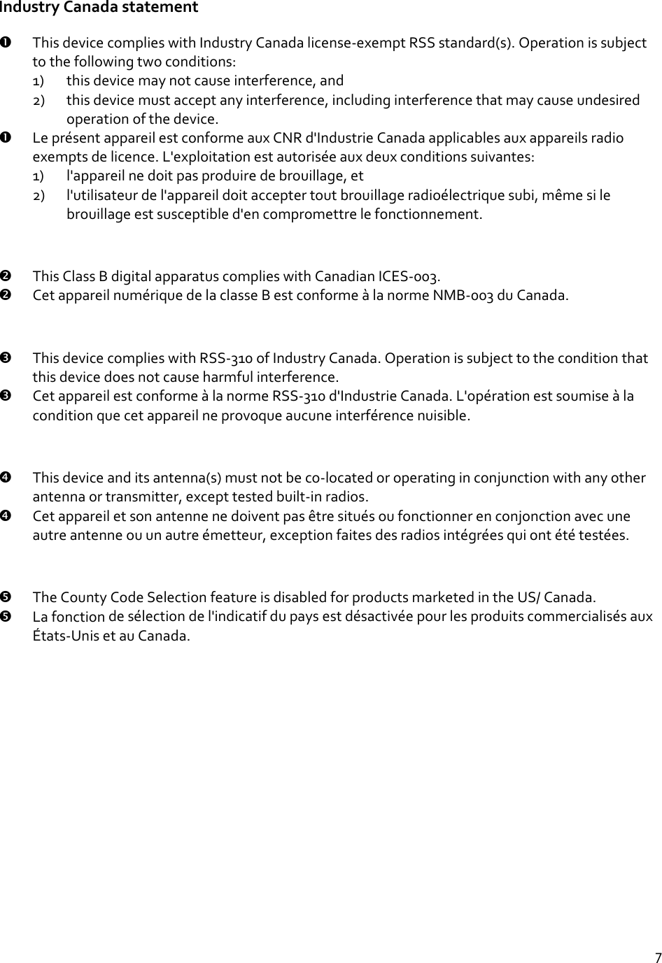 7IndustryCanadastatement ThisdevicecomplieswithIndustryCanadalicense‐exemptRSSstandard(s).Operationissubjecttothefollowingtwoconditions:1) thisdevicemaynotcauseinterference,and2) thisdevicemustacceptanyinterference,includinginterferencethatmaycauseundesiredoperationofthedevice. LeprésentappareilestconformeauxCNRd&apos;IndustrieCanadaapplicablesauxappareilsradioexemptsdelicence.L&apos;exploitationestautoriséeauxdeuxconditionssuivantes:1) l&apos;appareilnedoitpasproduiredebrouillage,et2) l&apos;utilisateurdel&apos;appareildoitacceptertoutbrouillageradioélectriquesubi,mêmesilebrouillageestsusceptibled&apos;encompromettrelefonctionnement. ThisClassBdigitalapparatuscomplieswithCanadianICES‐003. CetappareilnumériquedelaclasseBestconformeàlanormeNMB‐003duCanada. ThisdevicecomplieswithRSS‐310ofIndustryCanada.Operationissubjecttotheconditionthatthisdevicedoesnotcauseharmfulinterference. CetappareilestconformeàlanormeRSS‐310d&apos;IndustrieCanada.L&apos;opérationestsoumiseàlaconditionquecetappareilneprovoqueaucuneinterférencenuisible. Thisdeviceanditsantenna(s)mustnotbeco‐locatedoroperatinginconjunctionwithanyotherantennaortransmitter,excepttestedbuilt‐inradios. Cetappareiletsonantennenedoiventpasêtresituésoufonctionnerenconjonctionavecuneautreantenneouunautreémetteur,exceptionfaitesdesradiosintégréesquiontététestées. TheCountyCodeSelectionfeatureisdisabledforproductsmarketedintheUS/Canada. Lafonctiondesélectiondel&apos;indicatifdupaysestdésactivéepourlesproduitscommercialisésauxÉtats‐UnisetauCanada.