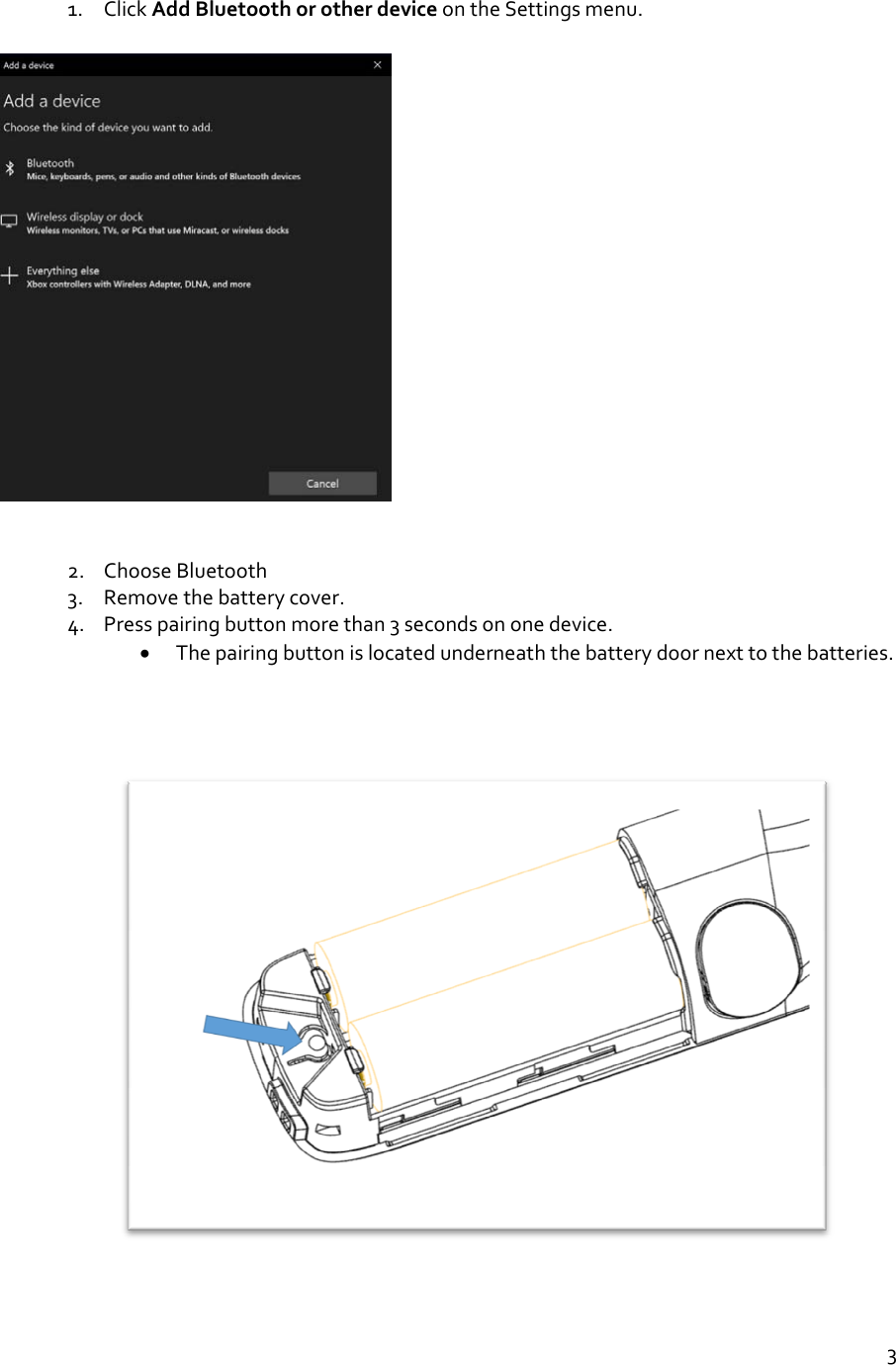 31. ClickAddBluetoothorotherdeviceontheSettingsmenu.2. ChooseBluetooth3. Removethebatterycover.4. Presspairingbuttonmorethan3secondsononedevice. Thepairingbuttonislocatedunderneaththebatterydoornexttothebatteries.