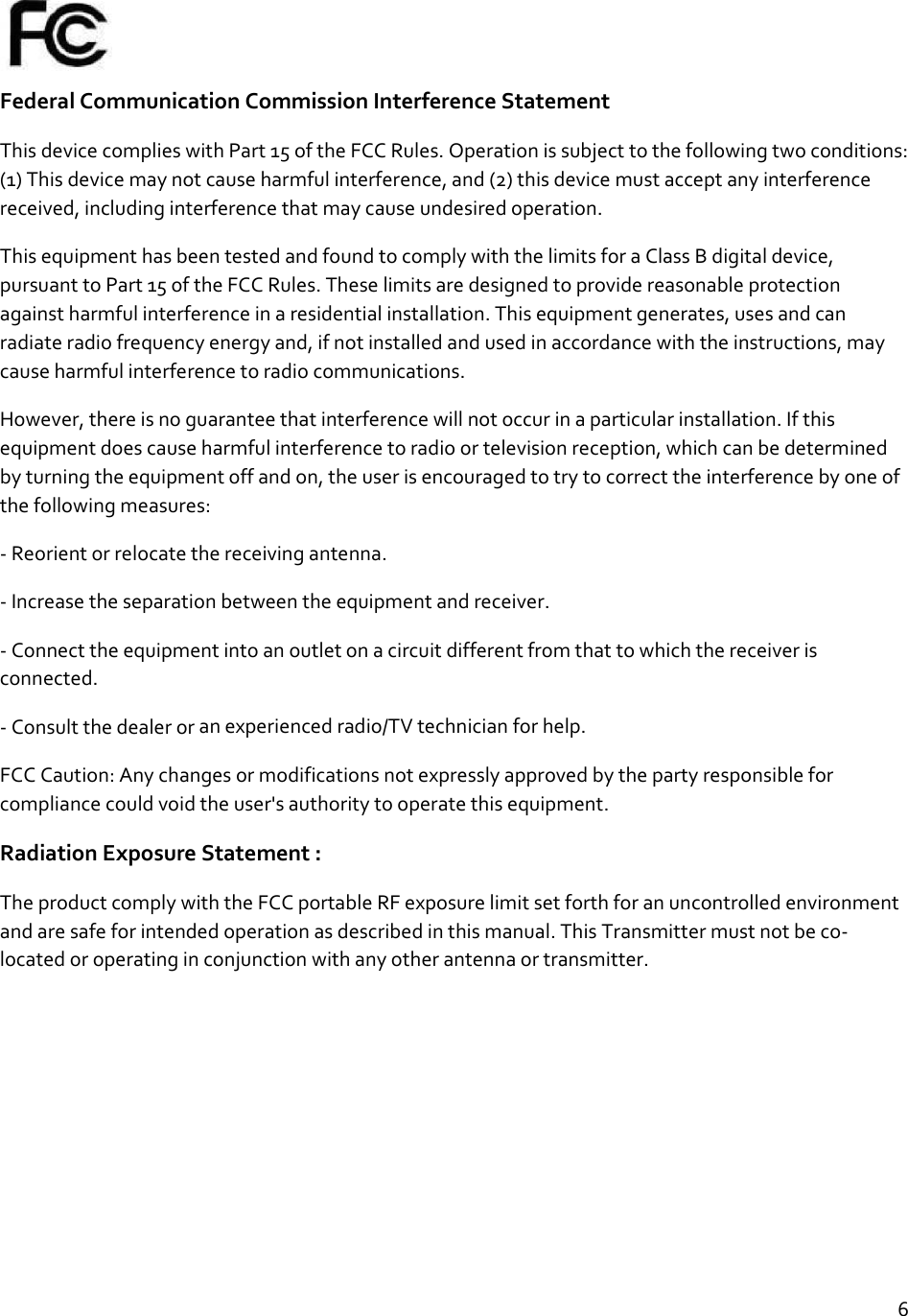 6FederalCommunicationCommissionInterferenceStatementThisdevicecomplieswithPart15oftheFCCRules.Operationissubjecttothefollowingtwoconditions:(1)Thisdevicemaynotcauseharmfulinterference,and(2)thisdevicemustacceptanyinterferencereceived,includinginterferencethatmaycauseundesiredoperation.ThisequipmenthasbeentestedandfoundtocomplywiththelimitsforaClassBdigitaldevice,pursuanttoPart15oftheFCCRules.Theselimitsaredesignedtoprovidereasonableprotectionagainstharmfulinterferenceinaresidentialinstallation.Thisequipmentgenerates,usesandcanradiateradiofrequencyenergyand,ifnotinstalledandusedinaccordancewiththeinstructions,maycauseharmfulinterferencetoradiocommunications.However,thereisnoguaranteethatinterferencewillnotoccurinaparticularinstallation.Ifthisequipmentdoescauseharmfulinterferencetoradioortelevisionreception,whichcanbedeterminedbyturningtheequipmentoffandon,theuserisencouragedtotrytocorrecttheinterferencebyoneofthefollowingmeasures:‐Reorientorrelocatethereceivingantenna.‐Increasetheseparationbetweentheequipmentandreceiver.‐Connecttheequipmentintoanoutletonacircuitdifferentfromthattowhichthereceiverisconnected.‐Consultthedealeroranexperiencedradio/TVtechnicianforhelp.FCCCaution:Anychangesormodificationsnotexpresslyapprovedbythepartyresponsibleforcompliancecouldvoidtheuser&apos;sauthoritytooperatethisequipment.RadiationExposureStatement:TheproductcomplywiththeFCCportableRFexposurelimitsetforthforanuncontrolledenvironmentandaresafeforintendedoperationasdescribedinthismanual.ThisTransmittermustnotbeco‐locatedoroperatinginconjunctionwithanyotherantennaortransmitter.