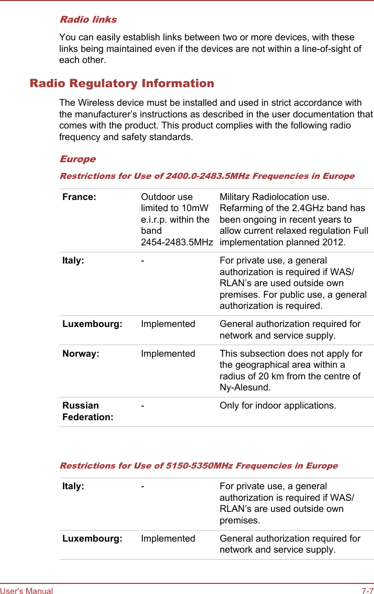 Radio linksYou can easily establish links between two or more devices, with theselinks being maintained even if the devices are not within a line-of-sight ofeach other.Radio Regulatory InformationThe Wireless device must be installed and used in strict accordance withthe manufacturer’s instructions as described in the user documentation thatcomes with the product. This product complies with the following radiofrequency and safety standards.EuropeRestrictions for Use of 2400.0-2483.5MHz Frequencies in EuropeFrance: Outdoor uselimited to 10mWe.i.r.p. within theband2454-2483.5MHzMilitary Radiolocation use.Refarming of the 2.4GHz band hasbeen ongoing in recent years toallow current relaxed regulation Fullimplementation planned 2012.Italy: - For private use, a generalauthorization is required if WAS/RLAN’s are used outside ownpremises. For public use, a generalauthorization is required.Luxembourg: Implemented General authorization required fornetwork and service supply.Norway: Implemented This subsection does not apply forthe geographical area within aradius of 20 km from the centre ofNy-Alesund.RussianFederation:- Only for indoor applications.   Restrictions for Use of 5150-5350MHz Frequencies in EuropeItaly: - For private use, a generalauthorization is required if WAS/RLAN’s are used outside ownpremises.Luxembourg: Implemented General authorization required fornetwork and service supply.User&apos;s Manual 7-7