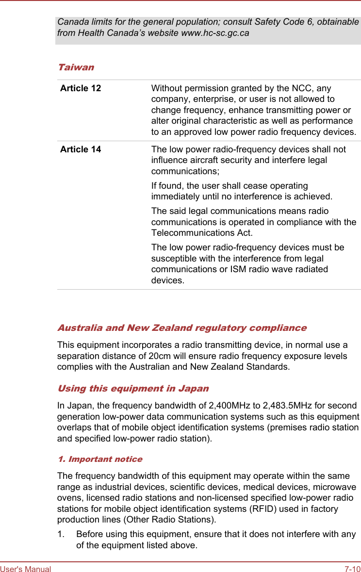 Canada limits for the general population; consult Safety Code 6, obtainablefrom Health Canada’s website www.hc-sc.gc.caTaiwanArticle 12 Without permission granted by the NCC, anycompany, enterprise, or user is not allowed tochange frequency, enhance transmitting power oralter original characteristic as well as performanceto an approved low power radio frequency devices.Article 14 The low power radio-frequency devices shall notinfluence aircraft security and interfere legalcommunications;If found, the user shall cease operatingimmediately until no interference is achieved.The said legal communications means radiocommunications is operated in compliance with theTelecommunications Act.The low power radio-frequency devices must besusceptible with the interference from legalcommunications or ISM radio wave radiateddevices.   Australia and New Zealand regulatory complianceThis equipment incorporates a radio transmitting device, in normal use aseparation distance of 20cm will ensure radio frequency exposure levelscomplies with the Australian and New Zealand Standards.Using this equipment in JapanIn Japan, the frequency bandwidth of 2,400MHz to 2,483.5MHz for secondgeneration low-power data communication systems such as this equipmentoverlaps that of mobile object identification systems (premises radio stationand specified low-power radio station).1. Important noticeThe frequency bandwidth of this equipment may operate within the samerange as industrial devices, scientific devices, medical devices, microwaveovens, licensed radio stations and non-licensed specified low-power radiostations for mobile object identification systems (RFID) used in factoryproduction lines (Other Radio Stations).1. Before using this equipment, ensure that it does not interfere with anyof the equipment listed above.User&apos;s Manual 7-10