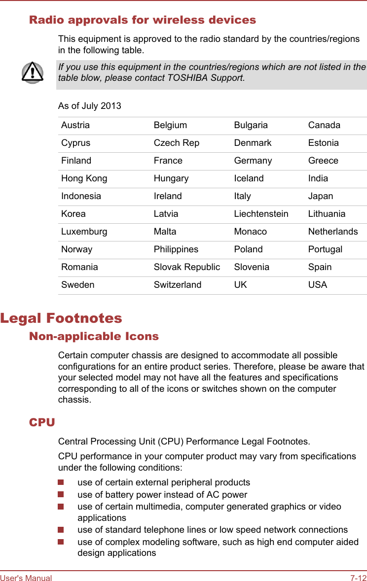 Radio approvals for wireless devicesThis equipment is approved to the radio standard by the countries/regionsin the following table.If you use this equipment in the countries/regions which are not listed in thetable blow, please contact TOSHIBA Support.As of July 2013Austria Belgium Bulgaria CanadaCyprus Czech Rep Denmark EstoniaFinland France Germany GreeceHong Kong Hungary Iceland IndiaIndonesia Ireland Italy JapanKorea Latvia Liechtenstein LithuaniaLuxemburg Malta Monaco NetherlandsNorway Philippines Poland PortugalRomania Slovak Republic Slovenia SpainSweden Switzerland UK USALegal FootnotesNon-applicable IconsCertain computer chassis are designed to accommodate all possibleconfigurations for an entire product series. Therefore, please be aware thatyour selected model may not have all the features and specificationscorresponding to all of the icons or switches shown on the computerchassis.CPUCentral Processing Unit (CPU) Performance Legal Footnotes.CPU performance in your computer product may vary from specificationsunder the following conditions:use of certain external peripheral productsuse of battery power instead of AC poweruse of certain multimedia, computer generated graphics or videoapplicationsuse of standard telephone lines or low speed network connectionsuse of complex modeling software, such as high end computer aideddesign applicationsUser&apos;s Manual 7-12