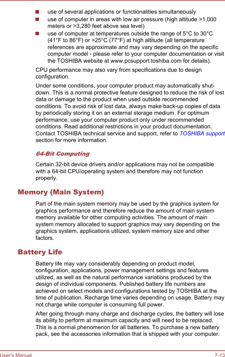 use of several applications or functionalities simultaneouslyuse of computer in areas with low air pressure (high altitude &gt;1,000meters or &gt;3,280 feet above sea level)use of computer at temperatures outside the range of 5°C to 30°C(41°F to 86°F) or &gt;25°C (77°F) at high altitude (all temperaturereferences are approximate and may vary depending on the specificcomputer model - please refer to your computer documentation or visitthe TOSHIBA website at www.pcsupport.toshiba.com for details).CPU performance may also vary from specifications due to designconfiguration.Under some conditions, your computer product may automatically shut-down. This is a normal protective feature designed to reduce the risk of lostdata or damage to the product when used outside recommendedconditions. To avoid risk of lost data, always make back-up copies of databy periodically storing it on an external storage medium. For optimumperformance, use your computer product only under recommendedconditions. Read additional restrictions in your product documentation.Contact TOSHIBA technical service and support, refer to TOSHIBA supportsection for more information.64-Bit ComputingCertain 32-bit device drivers and/or applications may not be compatiblewith a 64-bit CPU/operating system and therefore may not functionproperly.Memory (Main System)Part of the main system memory may be used by the graphics system forgraphics performance and therefore reduce the amount of main systemmemory available for other computing activities. The amount of mainsystem memory allocated to support graphics may vary depending on thegraphics system, applications utilized, system memory size and otherfactors.Battery LifeBattery life may vary considerably depending on product model,configuration, applications, power management settings and featuresutilized, as well as the natural performance variations produced by thedesign of individual components. Published battery life numbers areachieved on select models and configurations tested by TOSHIBA at thetime of publication. Recharge time varies depending on usage. Battery maynot charge while computer is consuming full power.After going through many charge and discharge cycles, the battery will loseits ability to perform at maximum capacity and will need to be replaced.This is a normal phenomenon for all batteries. To purchase a new batterypack, see the accessories information that is shipped with your computer.User&apos;s Manual 7-13