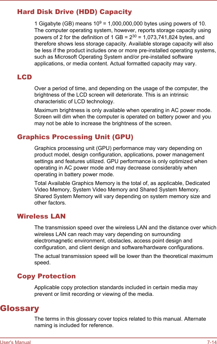 Hard Disk Drive (HDD) Capacity1 Gigabyte (GB) means 109 = 1,000,000,000 bytes using powers of 10.The computer operating system, however, reports storage capacity usingpowers of 2 for the definition of 1 GB = 230 = 1,073,741,824 bytes, andtherefore shows less storage capacity. Available storage capacity will alsobe less if the product includes one or more pre-installed operating systems,such as Microsoft Operating System and/or pre-installed softwareapplications, or media content. Actual formatted capacity may vary.LCDOver a period of time, and depending on the usage of the computer, thebrightness of the LCD screen will deteriorate. This is an intrinsiccharacteristic of LCD technology.Maximum brightness is only available when operating in AC power mode.Screen will dim when the computer is operated on battery power and youmay not be able to increase the brightness of the screen.Graphics Processing Unit (GPU)Graphics processing unit (GPU) performance may vary depending onproduct model, design configuration, applications, power managementsettings and features utilized. GPU performance is only optimized whenoperating in AC power mode and may decrease considerably whenoperating in battery power mode.Total Available Graphics Memory is the total of, as applicable, DedicatedVideo Memory, System Video Memory and Shared System Memory.Shared System Memory will vary depending on system memory size andother factors.Wireless LANThe transmission speed over the wireless LAN and the distance over whichwireless LAN can reach may vary depending on surroundingelectromagnetic environment, obstacles, access point design andconfiguration, and client design and software/hardware configurations.The actual transmission speed will be lower than the theoretical maximumspeed.Copy ProtectionApplicable copy protection standards included in certain media mayprevent or limit recording or viewing of the media.GlossaryThe terms in this glossary cover topics related to this manual. Alternatenaming is included for reference.User&apos;s Manual 7-14