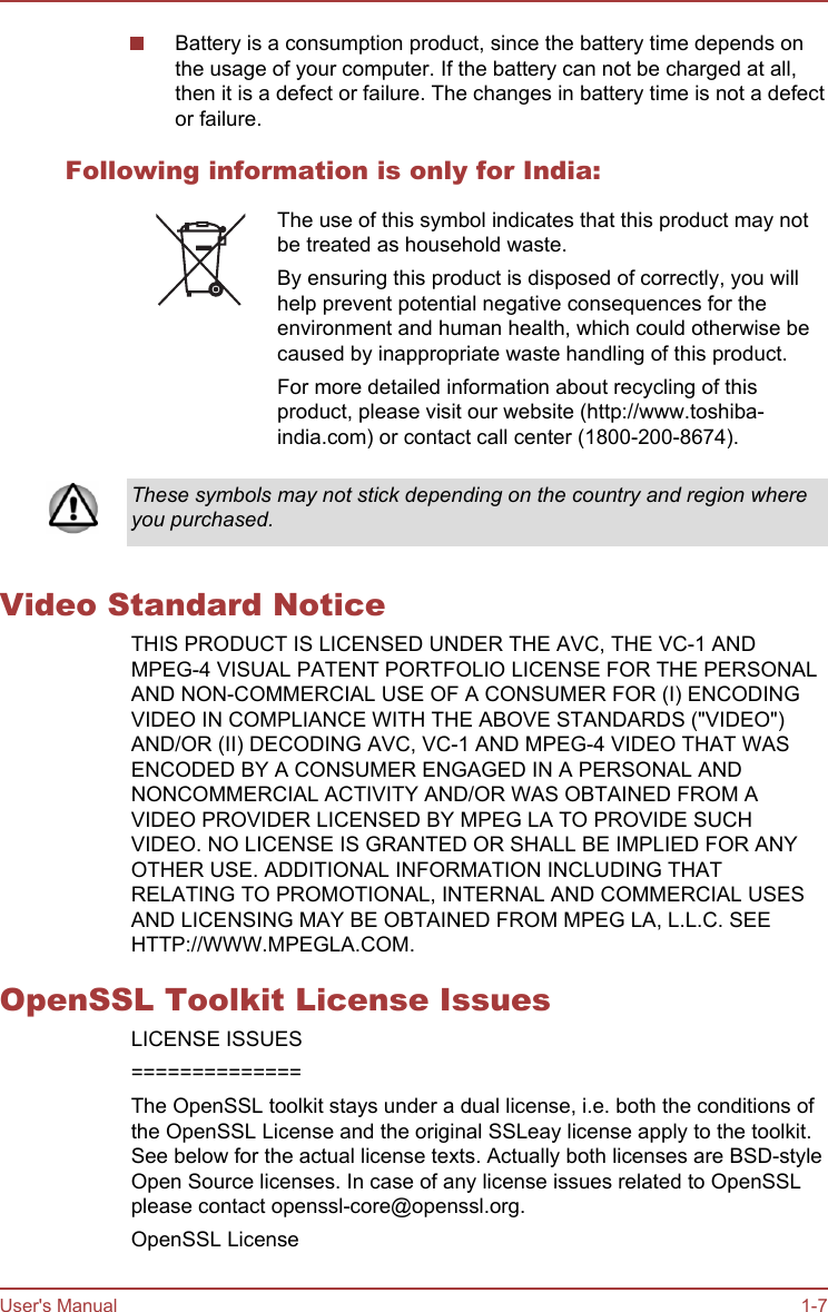 Battery is a consumption product, since the battery time depends onthe usage of your computer. If the battery can not be charged at all,then it is a defect or failure. The changes in battery time is not a defector failure.Following information is only for India:The use of this symbol indicates that this product may notbe treated as household waste.By ensuring this product is disposed of correctly, you willhelp prevent potential negative consequences for theenvironment and human health, which could otherwise becaused by inappropriate waste handling of this product.For more detailed information about recycling of thisproduct, please visit our website (http://www.toshiba-india.com) or contact call center (1800-200-8674).These symbols may not stick depending on the country and region whereyou purchased.Video Standard NoticeTHIS PRODUCT IS LICENSED UNDER THE AVC, THE VC-1 ANDMPEG-4 VISUAL PATENT PORTFOLIO LICENSE FOR THE PERSONALAND NON-COMMERCIAL USE OF A CONSUMER FOR (I) ENCODINGVIDEO IN COMPLIANCE WITH THE ABOVE STANDARDS (&quot;VIDEO&quot;)AND/OR (II) DECODING AVC, VC-1 AND MPEG-4 VIDEO THAT WASENCODED BY A CONSUMER ENGAGED IN A PERSONAL ANDNONCOMMERCIAL ACTIVITY AND/OR WAS OBTAINED FROM AVIDEO PROVIDER LICENSED BY MPEG LA TO PROVIDE SUCHVIDEO. NO LICENSE IS GRANTED OR SHALL BE IMPLIED FOR ANYOTHER USE. ADDITIONAL INFORMATION INCLUDING THATRELATING TO PROMOTIONAL, INTERNAL AND COMMERCIAL USESAND LICENSING MAY BE OBTAINED FROM MPEG LA, L.L.C. SEEHTTP://WWW.MPEGLA.COM.OpenSSL Toolkit License IssuesLICENSE ISSUES==============The OpenSSL toolkit stays under a dual license, i.e. both the conditions ofthe OpenSSL License and the original SSLeay license apply to the toolkit.See below for the actual license texts. Actually both licenses are BSD-styleOpen Source licenses. In case of any license issues related to OpenSSLplease contact openssl-core@openssl.org.OpenSSL LicenseUser&apos;s Manual 1-7