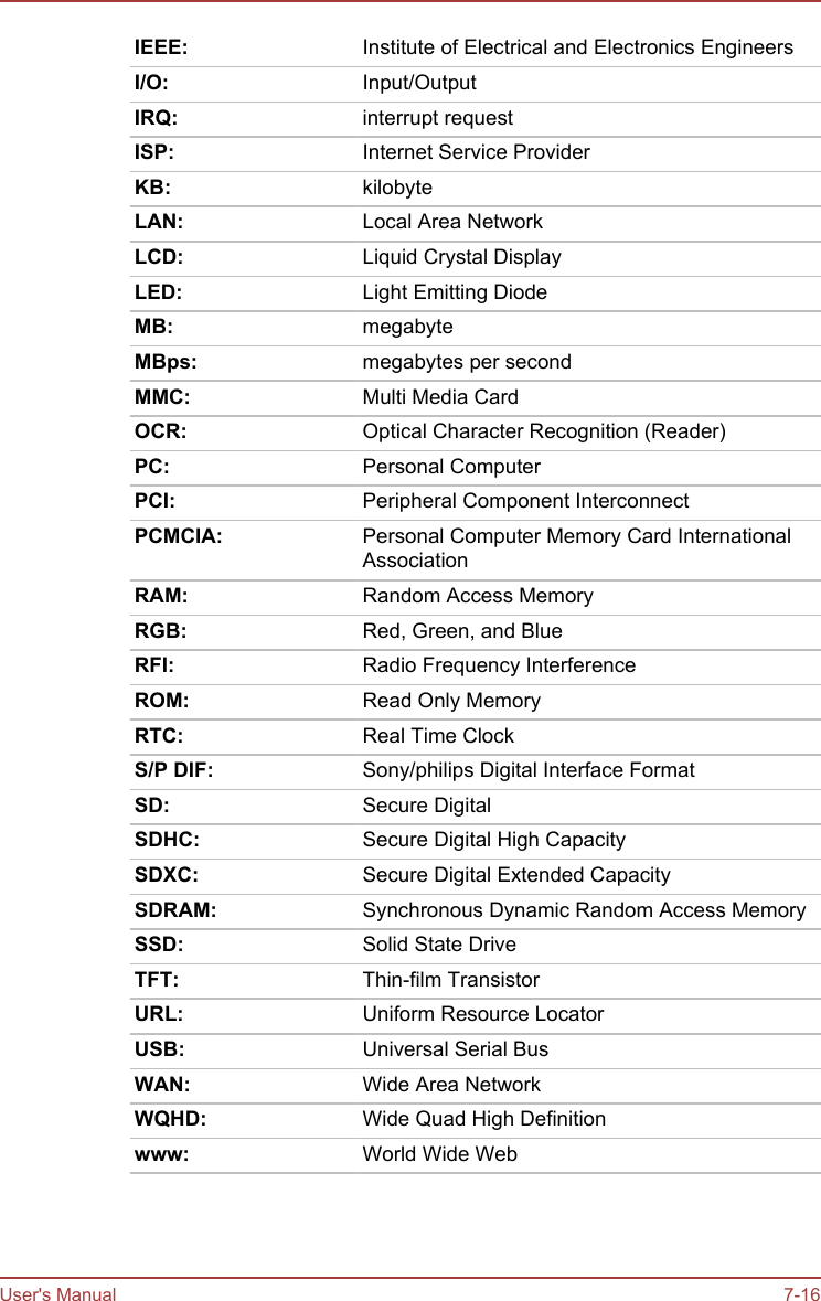 IEEE: Institute of Electrical and Electronics EngineersI/O: Input/OutputIRQ: interrupt requestISP: Internet Service ProviderKB: kilobyteLAN: Local Area NetworkLCD: Liquid Crystal DisplayLED: Light Emitting DiodeMB: megabyteMBps: megabytes per secondMMC: Multi Media CardOCR: Optical Character Recognition (Reader)PC: Personal ComputerPCI: Peripheral Component InterconnectPCMCIA: Personal Computer Memory Card InternationalAssociationRAM: Random Access MemoryRGB: Red, Green, and BlueRFI: Radio Frequency InterferenceROM: Read Only MemoryRTC: Real Time ClockS/P DIF: Sony/philips Digital Interface FormatSD: Secure DigitalSDHC: Secure Digital High CapacitySDXC: Secure Digital Extended CapacitySDRAM: Synchronous Dynamic Random Access MemorySSD: Solid State DriveTFT: Thin-film TransistorURL: Uniform Resource LocatorUSB: Universal Serial BusWAN: Wide Area NetworkWQHD: Wide Quad High Definitionwww: World Wide WebUser&apos;s Manual 7-16