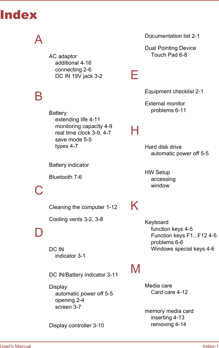 IndexAAC adaptoradditional 4-16connecting 2-6DC IN 19V jack 3-2 BBatteryextending life 4-11monitoring capacity 4-9real time clock 3-9, 4-7save mode 5-5types 4-7 Battery indicator Bluetooth 7-6CCleaning the computer 1-12Cooling vents 3-2, 3-8DDC INindicator 3-1 DC IN/Battery indicator 3-11Displayautomatic power off 5-5opening 2-4screen 3-7 Display controller 3-10Documentation list 2-1Dual Pointing DeviceTouch Pad 6-8 EEquipment checklist 2-1External monitorproblems 6-11 HHard disk driveautomatic power off 5-5 HW Setupaccessing window  KKeyboardfunction keys 4-5Function keys F1...F12 4-5problems 6-6Windows special keys 4-6 MMedia careCard care 4-12 memory media cardinserting 4-13removing 4-14 User&apos;s Manual Index-1