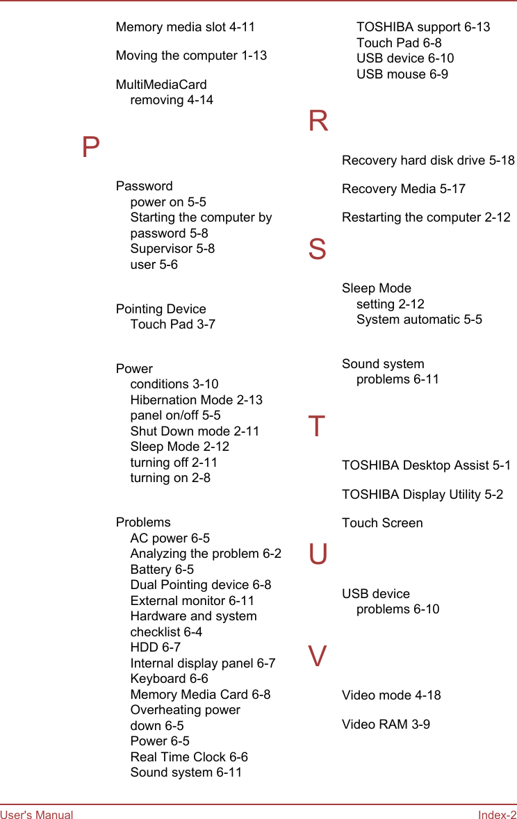 Memory media slot 4-11Moving the computer 1-13MultiMediaCardremoving 4-14 PPasswordpower on 5-5Starting the computer bypassword 5-8Supervisor 5-8user 5-6 Pointing DeviceTouch Pad 3-7 Powerconditions 3-10Hibernation Mode 2-13panel on/off 5-5Shut Down mode 2-11Sleep Mode 2-12turning off 2-11turning on 2-8 ProblemsAC power 6-5Analyzing the problem 6-2Battery 6-5Dual Pointing device 6-8External monitor 6-11Hardware and systemchecklist 6-4HDD 6-7Internal display panel 6-7Keyboard 6-6Memory Media Card 6-8Overheating powerdown 6-5Power 6-5Real Time Clock 6-6Sound system 6-11TOSHIBA support 6-13Touch Pad 6-8USB device 6-10USB mouse 6-9 RRecovery hard disk drive 5-18Recovery Media 5-17Restarting the computer 2-12SSleep Modesetting 2-12System automatic 5-5 Sound systemproblems 6-11 TTOSHIBA Desktop Assist 5-1TOSHIBA Display Utility 5-2Touch Screen UUSB deviceproblems 6-10 VVideo mode 4-18Video RAM 3-9User&apos;s Manual Index-2