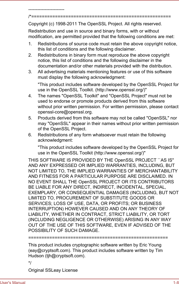 ------------------------/*=====================================================Copyright (c) 1998-2011 The OpenSSL Project. All rights reserved.Redistribution and use in source and binary forms, with or withoutmodification, are permitted provided that the following conditions are met:1. Redistributions of source code must retain the above copyright notice,this list of conditions and the following disclaimer.2. Redistributions in binary form must reproduce the above copyrightnotice, this list of conditions and the following disclaimer in thedocumentation and/or other materials provided with the distribution.3. All advertising materials mentioning features or use of this softwaremust display the following acknowledgment:&quot;This product includes software developed by the OpenSSL Project foruse in the OpenSSL Toolkit. (http://www.openssl.org/)&quot;4. The names &quot;OpenSSL Toolkit&quot; and &quot;OpenSSL Project&quot; must not beused to endorse or promote products derived from this softwarewithout prior written permission. For written permission, please contactopenssl-core@openssl.org.5. Products derived from this software may not be called &quot;OpenSSL&quot; normay &quot;OpenSSL&quot; appear in their names without prior written permissionof the OpenSSL Project.6. Redistributions of any form whatsoever must retain the followingacknowledgment:&quot;This product includes software developed by the OpenSSL Project foruse in the OpenSSL Toolkit (http://www.openssl.org/)&quot;THIS SOFTWARE IS PROVIDED BY THE OpenSSL PROJECT ``AS IS&apos;&apos;AND ANY EXPRESSED OR IMPLIED WARRANTIES, INCLUDING, BUTNOT LIMITED TO, THE IMPLIED WARRANTIES OF MERCHANTABILITYAND FITNESS FOR A PARTICULAR PURPOSE ARE DISCLAIMED. INNO EVENT SHALL THE OpenSSL PROJECT OR ITS CONTRIBUTORSBE LIABLE FOR ANY DIRECT, INDIRECT, INCIDENTAL, SPECIAL,EXEMPLARY, OR CONSEQUENTIAL DAMAGES (INCLUDING, BUT NOTLIMITED TO, PROCUREMENT OF SUBSTITUTE GOODS ORSERVICES; LOSS OF USE, DATA, OR PROFITS; OR BUSINESSINTERRUPTION) HOWEVER CAUSED AND ON ANY THEORY OFLIABILITY, WHETHER IN CONTRACT, STRICT LIABILITY, OR TORT(INCLUDING NEGLIGENCE OR OTHERWISE) ARISING IN ANY WAYOUT OF THE USE OF THIS SOFTWARE, EVEN IF ADVISED OF THEPOSSIBILITY OF SUCH DAMAGE.=====================================================This product includes cryptographic software written by Eric Young(eay@cryptsoft.com). This product includes software written by TimHudson (tjh@cryptsoft.com).*/Original SSLeay LicenseUser&apos;s Manual 1-8