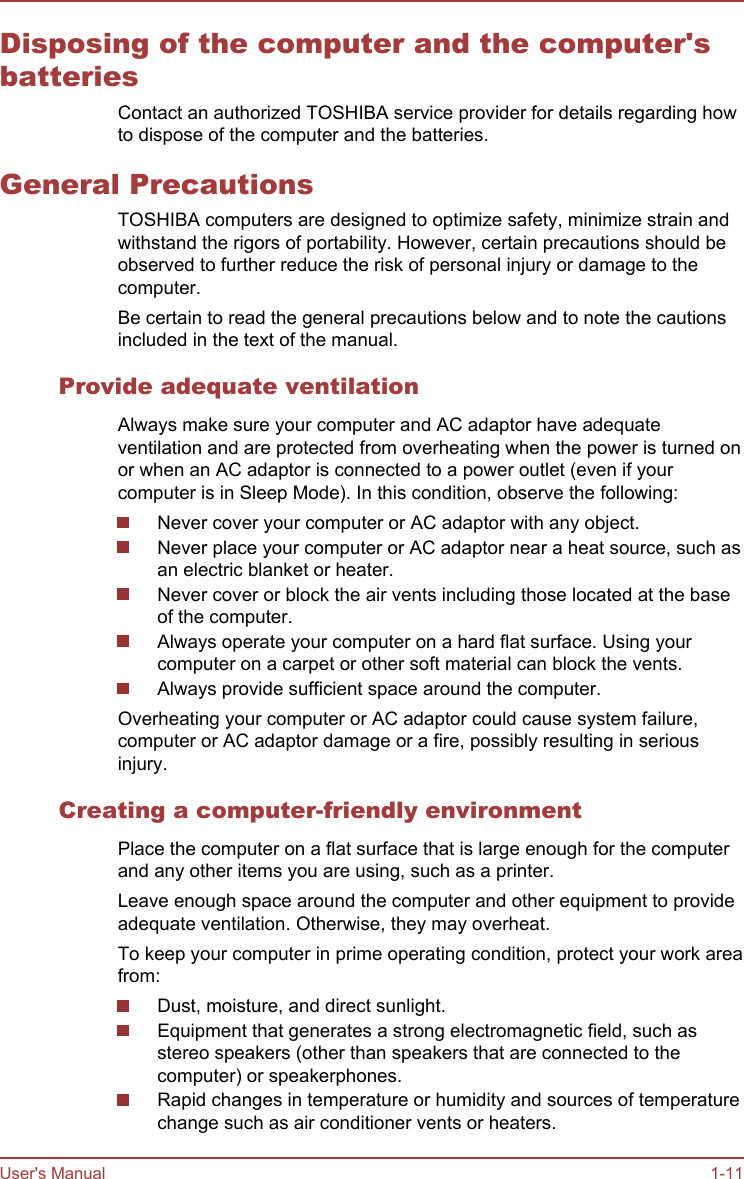 Disposing of the computer and the computer&apos;sbatteriesContact an authorized TOSHIBA service provider for details regarding howto dispose of the computer and the batteries.General PrecautionsTOSHIBA computers are designed to optimize safety, minimize strain andwithstand the rigors of portability. However, certain precautions should beobserved to further reduce the risk of personal injury or damage to thecomputer.Be certain to read the general precautions below and to note the cautionsincluded in the text of the manual.Provide adequate ventilationAlways make sure your computer and AC adaptor have adequateventilation and are protected from overheating when the power is turned onor when an AC adaptor is connected to a power outlet (even if yourcomputer is in Sleep Mode). In this condition, observe the following:Never cover your computer or AC adaptor with any object.Never place your computer or AC adaptor near a heat source, such asan electric blanket or heater.Never cover or block the air vents including those located at the baseof the computer.Always operate your computer on a hard flat surface. Using yourcomputer on a carpet or other soft material can block the vents.Always provide sufficient space around the computer.Overheating your computer or AC adaptor could cause system failure,computer or AC adaptor damage or a fire, possibly resulting in seriousinjury.Creating a computer-friendly environmentPlace the computer on a flat surface that is large enough for the computerand any other items you are using, such as a printer.Leave enough space around the computer and other equipment to provideadequate ventilation. Otherwise, they may overheat.To keep your computer in prime operating condition, protect your work areafrom:Dust, moisture, and direct sunlight.Equipment that generates a strong electromagnetic field, such asstereo speakers (other than speakers that are connected to thecomputer) or speakerphones.Rapid changes in temperature or humidity and sources of temperaturechange such as air conditioner vents or heaters.User&apos;s Manual 1-11