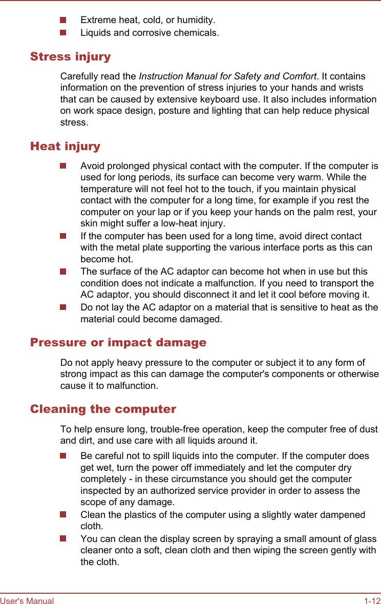 Extreme heat, cold, or humidity.Liquids and corrosive chemicals.Stress injuryCarefully read the Instruction Manual for Safety and Comfort. It containsinformation on the prevention of stress injuries to your hands and wriststhat can be caused by extensive keyboard use. It also includes informationon work space design, posture and lighting that can help reduce physicalstress.Heat injuryAvoid prolonged physical contact with the computer. If the computer isused for long periods, its surface can become very warm. While thetemperature will not feel hot to the touch, if you maintain physicalcontact with the computer for a long time, for example if you rest thecomputer on your lap or if you keep your hands on the palm rest, yourskin might suffer a low-heat injury.If the computer has been used for a long time, avoid direct contactwith the metal plate supporting the various interface ports as this canbecome hot.The surface of the AC adaptor can become hot when in use but thiscondition does not indicate a malfunction. If you need to transport theAC adaptor, you should disconnect it and let it cool before moving it.Do not lay the AC adaptor on a material that is sensitive to heat as thematerial could become damaged.Pressure or impact damageDo not apply heavy pressure to the computer or subject it to any form ofstrong impact as this can damage the computer&apos;s components or otherwisecause it to malfunction.Cleaning the computerTo help ensure long, trouble-free operation, keep the computer free of dustand dirt, and use care with all liquids around it.Be careful not to spill liquids into the computer. If the computer doesget wet, turn the power off immediately and let the computer drycompletely - in these circumstance you should get the computerinspected by an authorized service provider in order to assess thescope of any damage.Clean the plastics of the computer using a slightly water dampenedcloth.You can clean the display screen by spraying a small amount of glasscleaner onto a soft, clean cloth and then wiping the screen gently withthe cloth.User&apos;s Manual 1-12