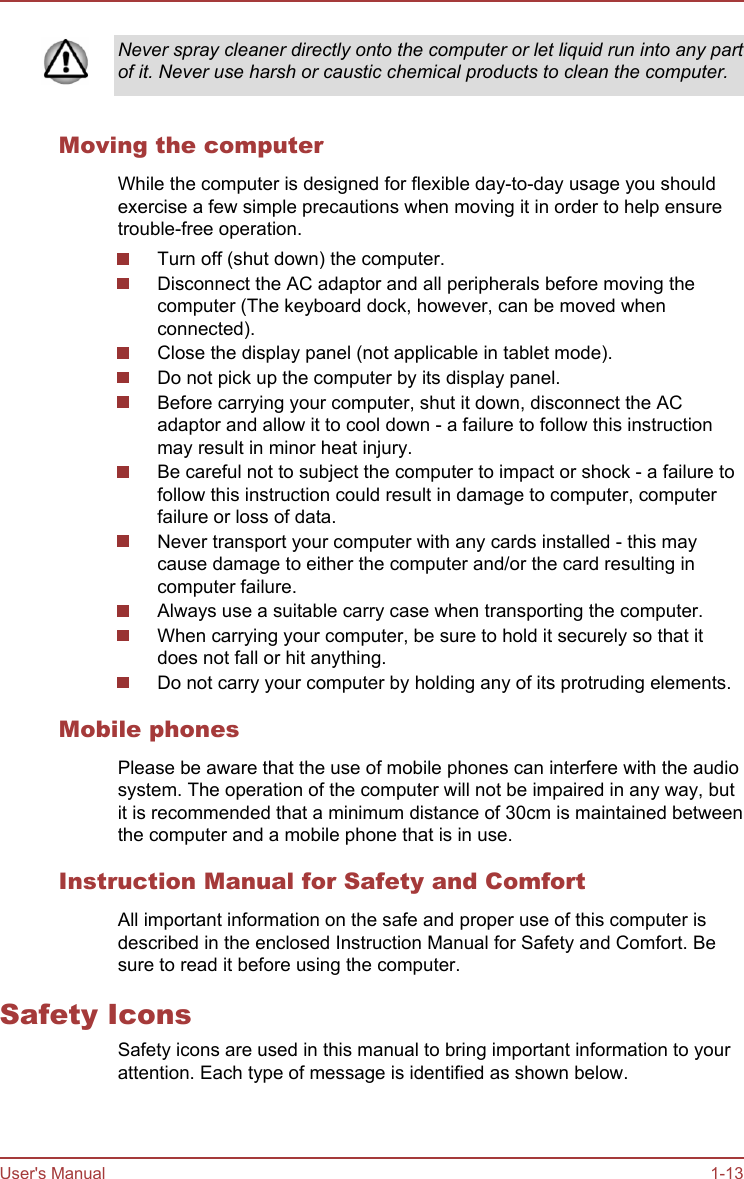 Never spray cleaner directly onto the computer or let liquid run into any partof it. Never use harsh or caustic chemical products to clean the computer.Moving the computerWhile the computer is designed for flexible day-to-day usage you shouldexercise a few simple precautions when moving it in order to help ensuretrouble-free operation.Turn off (shut down) the computer.Disconnect the AC adaptor and all peripherals before moving thecomputer (The keyboard dock, however, can be moved whenconnected).Close the display panel (not applicable in tablet mode).Do not pick up the computer by its display panel.Before carrying your computer, shut it down, disconnect the ACadaptor and allow it to cool down - a failure to follow this instructionmay result in minor heat injury.Be careful not to subject the computer to impact or shock - a failure tofollow this instruction could result in damage to computer, computerfailure or loss of data.Never transport your computer with any cards installed - this maycause damage to either the computer and/or the card resulting incomputer failure.Always use a suitable carry case when transporting the computer.When carrying your computer, be sure to hold it securely so that itdoes not fall or hit anything.Do not carry your computer by holding any of its protruding elements.Mobile phonesPlease be aware that the use of mobile phones can interfere with the audiosystem. The operation of the computer will not be impaired in any way, butit is recommended that a minimum distance of 30cm is maintained betweenthe computer and a mobile phone that is in use.Instruction Manual for Safety and ComfortAll important information on the safe and proper use of this computer isdescribed in the enclosed Instruction Manual for Safety and Comfort. Besure to read it before using the computer.Safety IconsSafety icons are used in this manual to bring important information to yourattention. Each type of message is identified as shown below.User&apos;s Manual 1-13