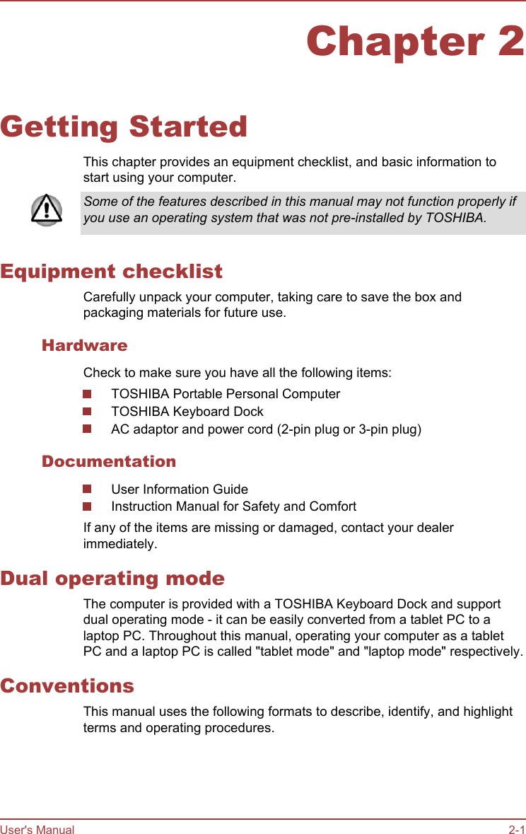 Chapter 2Getting StartedThis chapter provides an equipment checklist, and basic information tostart using your computer.Some of the features described in this manual may not function properly ifyou use an operating system that was not pre-installed by TOSHIBA.Equipment checklistCarefully unpack your computer, taking care to save the box andpackaging materials for future use.HardwareCheck to make sure you have all the following items:TOSHIBA Portable Personal ComputerTOSHIBA Keyboard DockAC adaptor and power cord (2-pin plug or 3-pin plug)DocumentationUser Information GuideInstruction Manual for Safety and ComfortIf any of the items are missing or damaged, contact your dealerimmediately.Dual operating modeThe computer is provided with a TOSHIBA Keyboard Dock and supportdual operating mode - it can be easily converted from a tablet PC to alaptop PC. Throughout this manual, operating your computer as a tabletPC and a laptop PC is called &quot;tablet mode&quot; and &quot;laptop mode&quot; respectively.ConventionsThis manual uses the following formats to describe, identify, and highlightterms and operating procedures.User&apos;s Manual 2-1