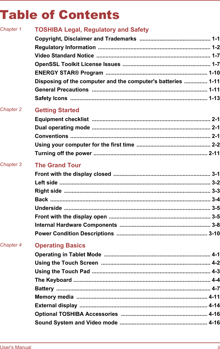 Table of ContentsChapter 1 TOSHIBA Legal, Regulatory and SafetyCopyright, Disclaimer and Trademarks  .............................................. 1-1Regulatory Information ......................................................................... 1-2Video Standard Notice  .......................................................................... 1-7OpenSSL Toolkit License Issues ......................................................... 1-7ENERGY STAR® Program  .................................................................. 1-10Disposing of the computer and the computer&apos;s batteries ............... 1-11General Precautions  ........................................................................... 1-11Safety Icons  ......................................................................................... 1-13Chapter 2 Getting StartedEquipment checklist  ............................................................................. 2-1Dual operating mode ............................................................................. 2-1Conventions ........................................................................................... 2-1Using your computer for the first time ................................................ 2-2Turning off the power .......................................................................... 2-11Chapter 3 The Grand TourFront with the display closed ............................................................... 3-1Left side .................................................................................................. 3-2Right side  ............................................................................................... 3-3Back ........................................................................................................ 3-4Underside ............................................................................................... 3-5Front with the display open .................................................................. 3-5Internal Hardware Components  ........................................................... 3-8Power Condition Descriptions  ........................................................... 3-10Chapter 4 Operating BasicsOperating in Tablet Mode  ..................................................................... 4-1Using the Touch Screen  ....................................................................... 4-2Using the Touch Pad ............................................................................. 4-3The Keyboard ......................................................................................... 4-4Battery  .................................................................................................... 4-7Memory media  ..................................................................................... 4-11External display ................................................................................... 4-14Optional TOSHIBA Accessories  ........................................................ 4-16Sound System and Video mode ......................................................... 4-16User&apos;s Manual ii