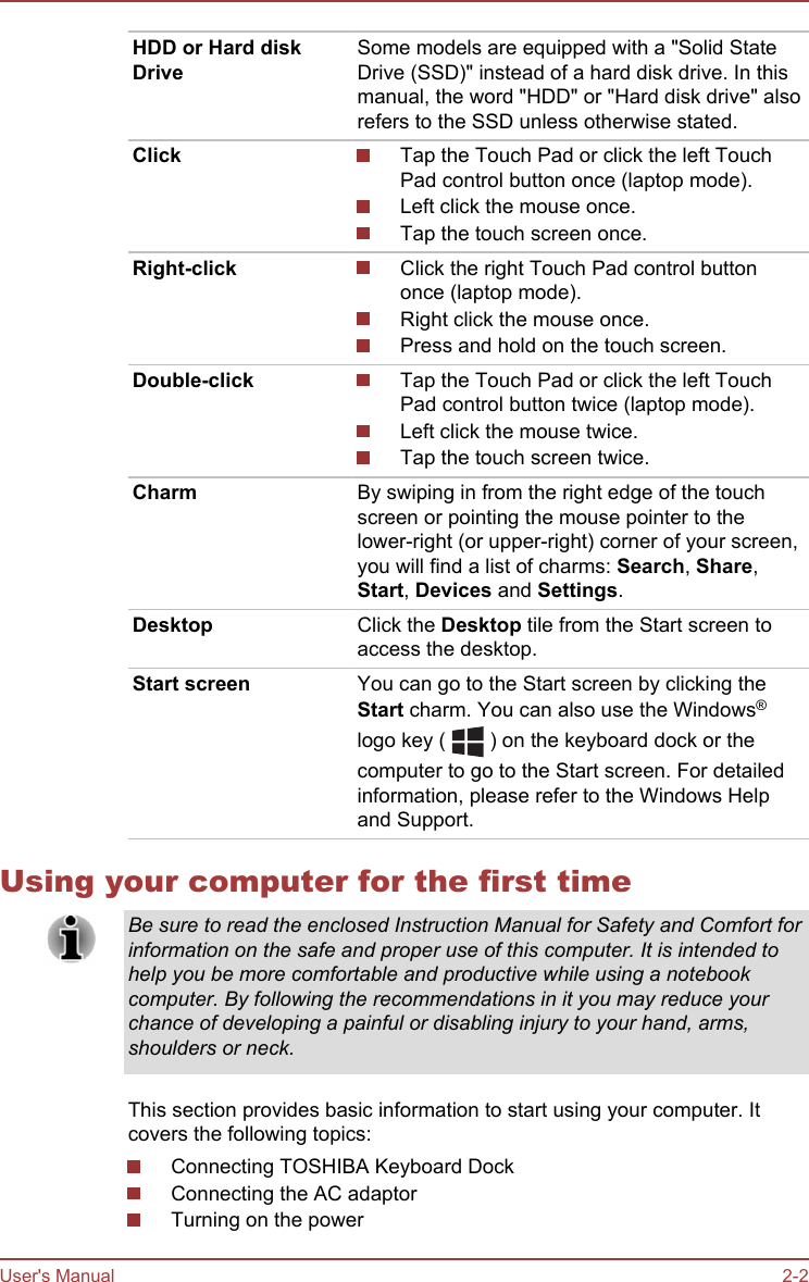 HDD or Hard diskDriveSome models are equipped with a &quot;Solid StateDrive (SSD)&quot; instead of a hard disk drive. In thismanual, the word &quot;HDD&quot; or &quot;Hard disk drive&quot; alsorefers to the SSD unless otherwise stated.Click Tap the Touch Pad or click the left TouchPad control button once (laptop mode).Left click the mouse once.Tap the touch screen once.Right-click Click the right Touch Pad control buttononce (laptop mode).Right click the mouse once.Press and hold on the touch screen.Double-click Tap the Touch Pad or click the left TouchPad control button twice (laptop mode).Left click the mouse twice.Tap the touch screen twice.Charm By swiping in from the right edge of the touchscreen or pointing the mouse pointer to thelower-right (or upper-right) corner of your screen,you will find a list of charms: Search, Share,Start, Devices and Settings.Desktop Click the Desktop tile from the Start screen toaccess the desktop.Start screen You can go to the Start screen by clicking theStart charm. You can also use the Windows®logo key (   ) on the keyboard dock or thecomputer to go to the Start screen. For detailedinformation, please refer to the Windows Helpand Support.Using your computer for the first timeBe sure to read the enclosed Instruction Manual for Safety and Comfort forinformation on the safe and proper use of this computer. It is intended tohelp you be more comfortable and productive while using a notebookcomputer. By following the recommendations in it you may reduce yourchance of developing a painful or disabling injury to your hand, arms,shoulders or neck.This section provides basic information to start using your computer. Itcovers the following topics:Connecting TOSHIBA Keyboard DockConnecting the AC adaptorTurning on the powerUser&apos;s Manual 2-2