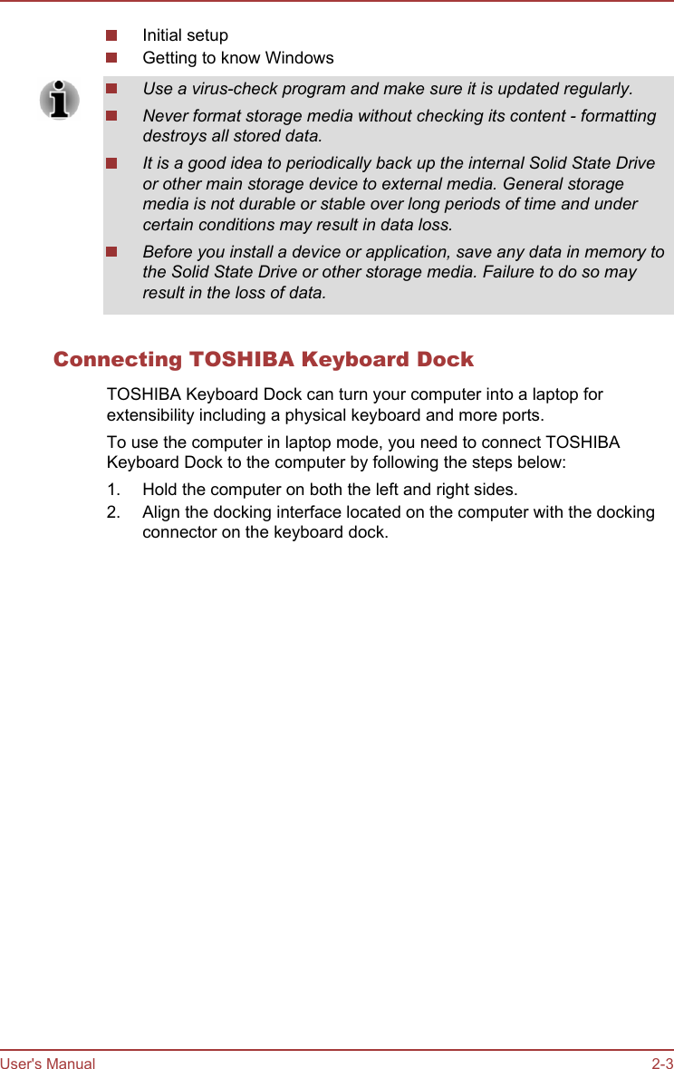 Initial setupGetting to know WindowsUse a virus-check program and make sure it is updated regularly.Never format storage media without checking its content - formattingdestroys all stored data.It is a good idea to periodically back up the internal Solid State Driveor other main storage device to external media. General storagemedia is not durable or stable over long periods of time and undercertain conditions may result in data loss.Before you install a device or application, save any data in memory tothe Solid State Drive or other storage media. Failure to do so mayresult in the loss of data.Connecting TOSHIBA Keyboard DockTOSHIBA Keyboard Dock can turn your computer into a laptop forextensibility including a physical keyboard and more ports.To use the computer in laptop mode, you need to connect TOSHIBAKeyboard Dock to the computer by following the steps below:1. Hold the computer on both the left and right sides.2. Align the docking interface located on the computer with the dockingconnector on the keyboard dock.User&apos;s Manual 2-3