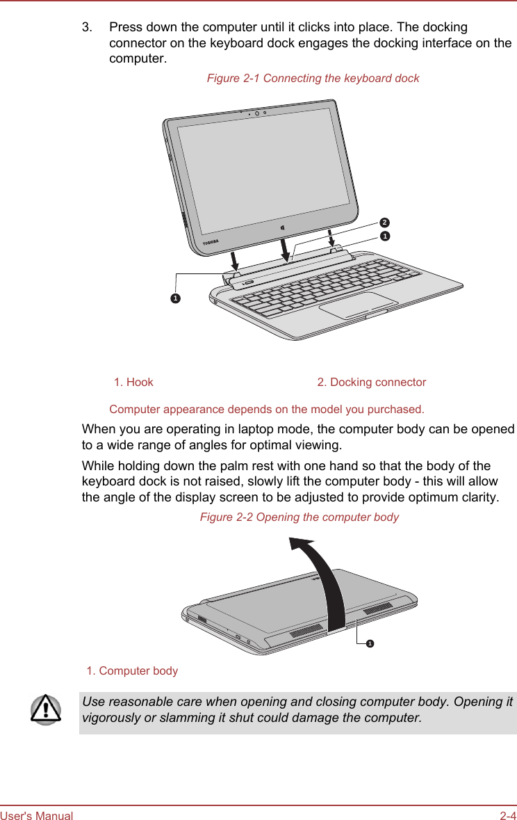 3. Press down the computer until it clicks into place. The dockingconnector on the keyboard dock engages the docking interface on thecomputer.Figure 2-1 Connecting the keyboard dock1121. Hook 2. Docking connectorComputer appearance depends on the model you purchased.When you are operating in laptop mode, the computer body can be openedto a wide range of angles for optimal viewing.While holding down the palm rest with one hand so that the body of thekeyboard dock is not raised, slowly lift the computer body - this will allowthe angle of the display screen to be adjusted to provide optimum clarity.Figure 2-2 Opening the computer body11. Computer bodyUse reasonable care when opening and closing computer body. Opening itvigorously or slamming it shut could damage the computer.User&apos;s Manual 2-4