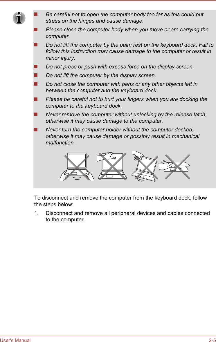 Be careful not to open the computer body too far as this could putstress on the hinges and cause damage.Please close the computer body when you move or are carrying thecomputer.Do not lift the computer by the palm rest on the keyboard dock. Fail tofollow this instruction may cause damage to the computer or result inminor injury.Do not press or push with excess force on the display screen.Do not lift the computer by the display screen.Do not close the computer with pens or any other objects left inbetween the computer and the keyboard dock.Please be careful not to hurt your fingers when you are docking thecomputer to the keyboard dock.Never remove the computer without unlocking by the release latch,otherwise it may cause damage to the computer.Never turn the computer holder without the computer docked,otherwise it may cause damage or possibly result in mechanicalmalfunction.To disconnect and remove the computer from the keyboard dock, followthe steps below:1. Disconnect and remove all peripheral devices and cables connectedto the computer.User&apos;s Manual 2-5