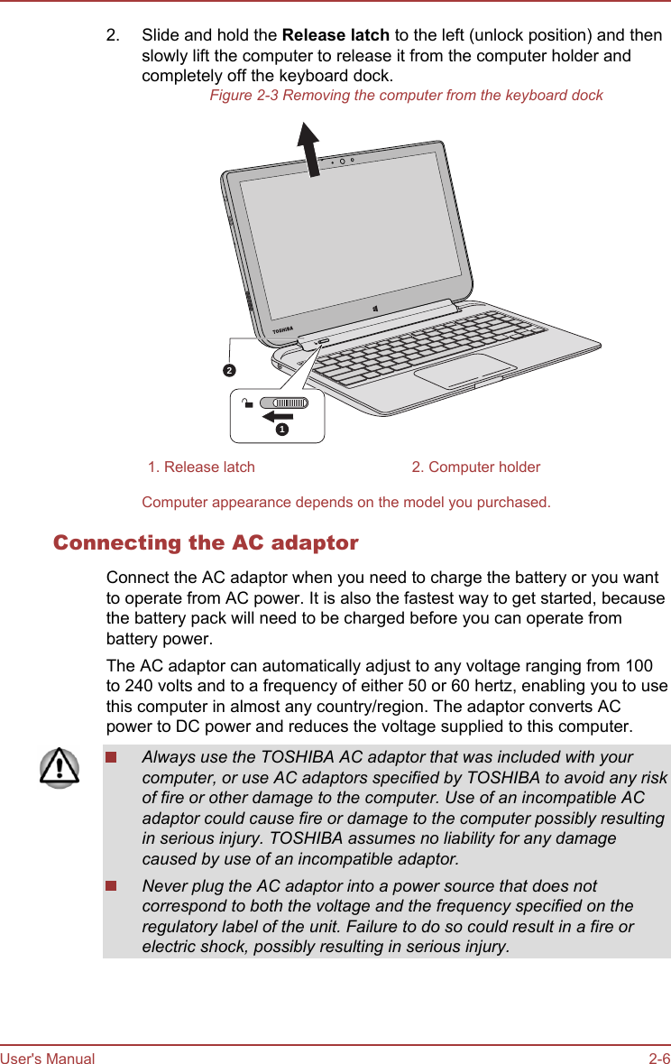 2. Slide and hold the Release latch to the left (unlock position) and thenslowly lift the computer to release it from the computer holder andcompletely off the keyboard dock.Figure 2-3 Removing the computer from the keyboard dock121. Release latch 2. Computer holderComputer appearance depends on the model you purchased.Connecting the AC adaptorConnect the AC adaptor when you need to charge the battery or you wantto operate from AC power. It is also the fastest way to get started, becausethe battery pack will need to be charged before you can operate frombattery power.The AC adaptor can automatically adjust to any voltage ranging from 100to 240 volts and to a frequency of either 50 or 60 hertz, enabling you to usethis computer in almost any country/region. The adaptor converts ACpower to DC power and reduces the voltage supplied to this computer.Always use the TOSHIBA AC adaptor that was included with yourcomputer, or use AC adaptors specified by TOSHIBA to avoid any riskof fire or other damage to the computer. Use of an incompatible ACadaptor could cause fire or damage to the computer possibly resultingin serious injury. TOSHIBA assumes no liability for any damagecaused by use of an incompatible adaptor.Never plug the AC adaptor into a power source that does notcorrespond to both the voltage and the frequency specified on theregulatory label of the unit. Failure to do so could result in a fire orelectric shock, possibly resulting in serious injury.User&apos;s Manual 2-6