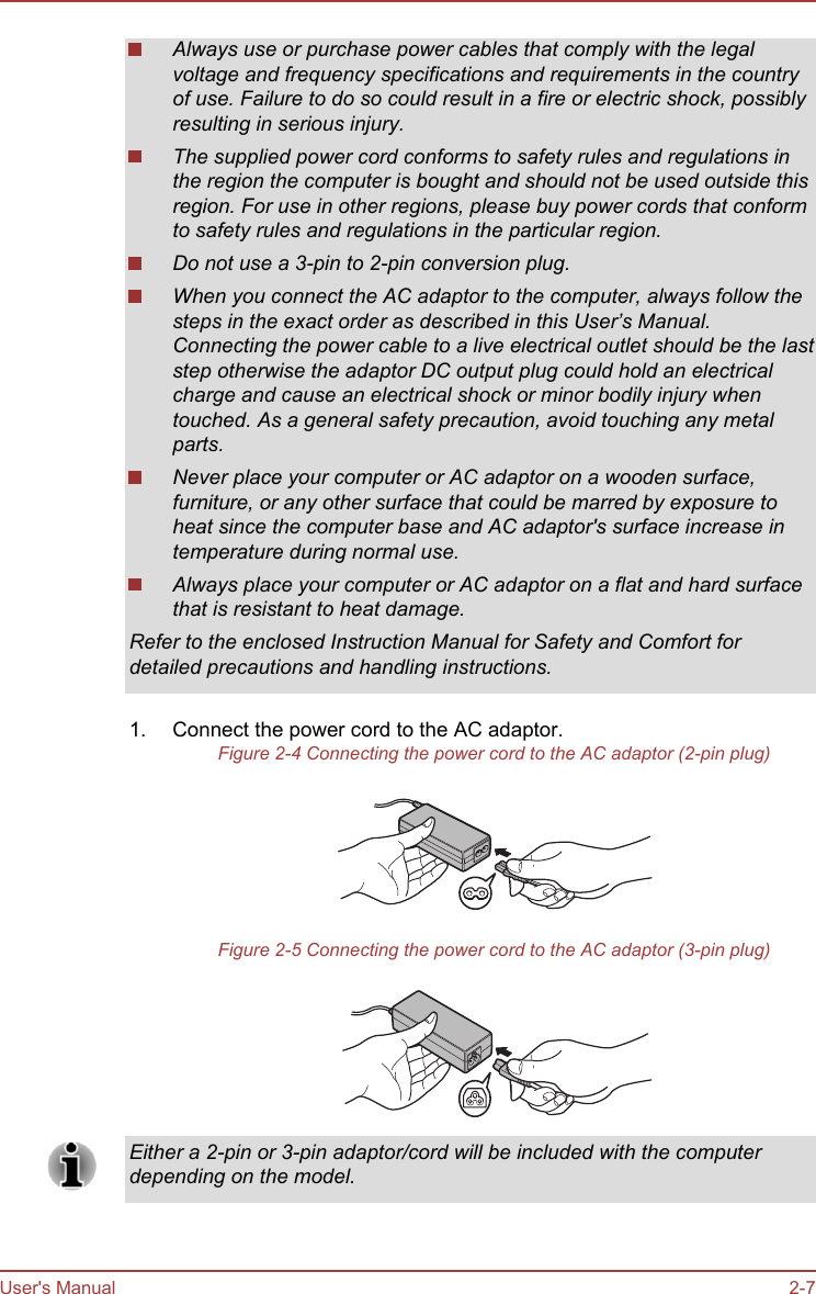 Always use or purchase power cables that comply with the legalvoltage and frequency specifications and requirements in the countryof use. Failure to do so could result in a fire or electric shock, possiblyresulting in serious injury.The supplied power cord conforms to safety rules and regulations inthe region the computer is bought and should not be used outside thisregion. For use in other regions, please buy power cords that conformto safety rules and regulations in the particular region.Do not use a 3-pin to 2-pin conversion plug.When you connect the AC adaptor to the computer, always follow thesteps in the exact order as described in this User’s Manual.Connecting the power cable to a live electrical outlet should be the laststep otherwise the adaptor DC output plug could hold an electricalcharge and cause an electrical shock or minor bodily injury whentouched. As a general safety precaution, avoid touching any metalparts.Never place your computer or AC adaptor on a wooden surface,furniture, or any other surface that could be marred by exposure toheat since the computer base and AC adaptor&apos;s surface increase intemperature during normal use.Always place your computer or AC adaptor on a flat and hard surfacethat is resistant to heat damage.Refer to the enclosed Instruction Manual for Safety and Comfort fordetailed precautions and handling instructions.1. Connect the power cord to the AC adaptor.Figure 2-4 Connecting the power cord to the AC adaptor (2-pin plug)Figure 2-5 Connecting the power cord to the AC adaptor (3-pin plug)Either a 2-pin or 3-pin adaptor/cord will be included with the computerdepending on the model.User&apos;s Manual 2-7