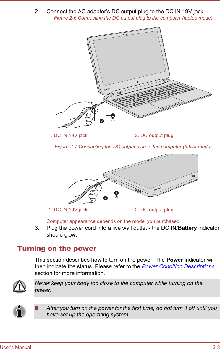 2. Connect the AC adaptor’s DC output plug to the DC IN 19V jack.Figure 2-6 Connecting the DC output plug to the computer (laptop mode)121. DC IN 19V jack 2. DC output plugFigure 2-7 Connecting the DC output plug to the computer (tablet mode)121. DC IN 19V jack 2. DC output plugComputer appearance depends on the model you purchased.3. Plug the power cord into a live wall outlet - the DC IN/Battery indicatorshould glow.Turning on the powerThis section describes how to turn on the power - the Power indicator willthen indicate the status. Please refer to the Power Condition Descriptionssection for more information.Never keep your body too close to the computer while turning on thepower.After you turn on the power for the first time, do not turn it off until youhave set up the operating system.User&apos;s Manual 2-8