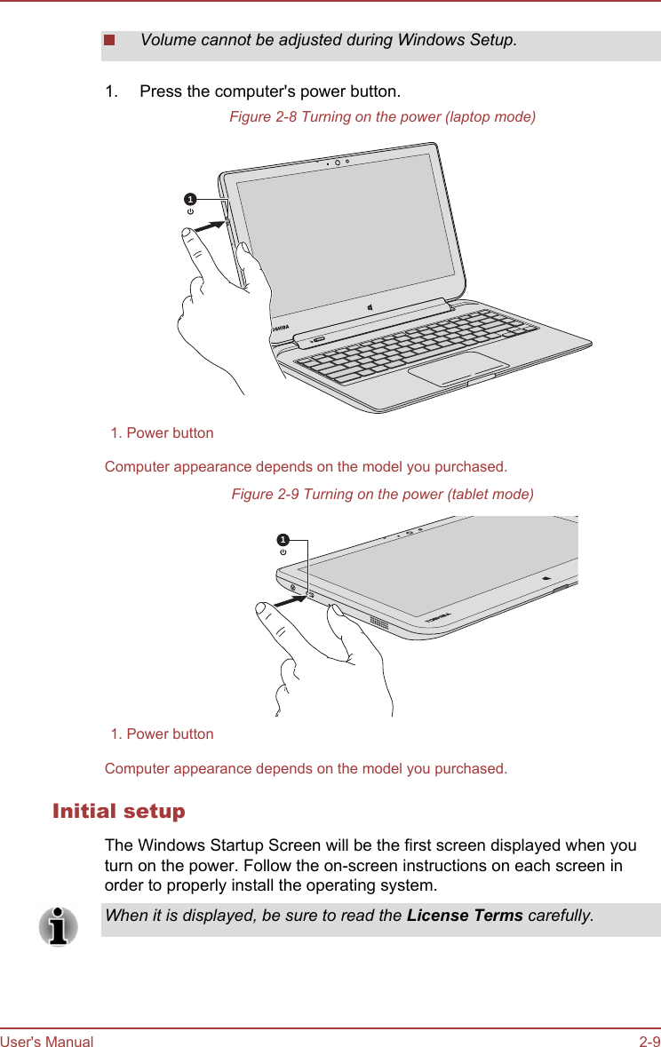 Volume cannot be adjusted during Windows Setup.1. Press the computer&apos;s power button.Figure 2-8 Turning on the power (laptop mode)11. Power buttonComputer appearance depends on the model you purchased.Figure 2-9 Turning on the power (tablet mode)11. Power buttonComputer appearance depends on the model you purchased.Initial setupThe Windows Startup Screen will be the first screen displayed when youturn on the power. Follow the on-screen instructions on each screen inorder to properly install the operating system.When it is displayed, be sure to read the License Terms carefully.User&apos;s Manual 2-9