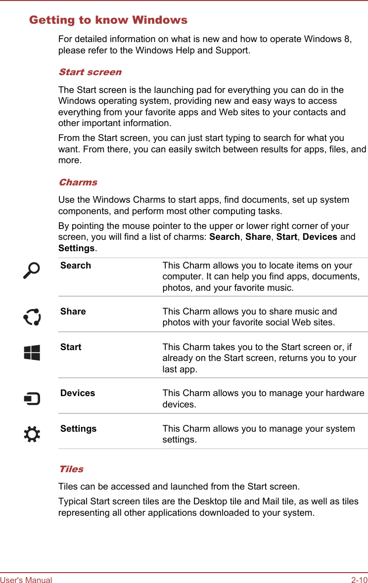 Getting to know WindowsFor detailed information on what is new and how to operate Windows 8,please refer to the Windows Help and Support.Start screenThe Start screen is the launching pad for everything you can do in theWindows operating system, providing new and easy ways to accesseverything from your favorite apps and Web sites to your contacts andother important information.From the Start screen, you can just start typing to search for what youwant. From there, you can easily switch between results for apps, files, andmore.CharmsUse the Windows Charms to start apps, find documents, set up systemcomponents, and perform most other computing tasks.By pointing the mouse pointer to the upper or lower right corner of yourscreen, you will find a list of charms: Search, Share, Start, Devices andSettings.Search This Charm allows you to locate items on yourcomputer. It can help you find apps, documents,photos, and your favorite music.Share This Charm allows you to share music andphotos with your favorite social Web sites.Start This Charm takes you to the Start screen or, ifalready on the Start screen, returns you to yourlast app.Devices This Charm allows you to manage your hardwaredevices.Settings This Charm allows you to manage your systemsettings.TilesTiles can be accessed and launched from the Start screen.Typical Start screen tiles are the Desktop tile and Mail tile, as well as tilesrepresenting all other applications downloaded to your system.User&apos;s Manual 2-10