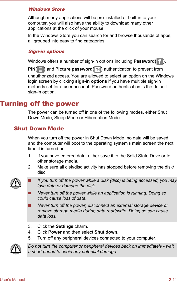 Windows StoreAlthough many applications will be pre-installed or built-in to yourcomputer, you will also have the ability to download many otherapplications at the click of your mouse.In the Windows Store you can search for and browse thousands of apps,all grouped into easy to find categories.Sign-in optionsWindows offers a number of sign-in options including Password( ),PIN( ) and Picture password( ) authentication to prevent fromunauthorized access. You are allowed to select an option on the Windowslogin screen by clicking sign-in options if you have multiple sign-inmethods set for a user account. Password authentication is the defaultsign-in option.Turning off the powerThe power can be turned off in one of the following modes, either ShutDown Mode, Sleep Mode or Hibernation Mode.Shut Down ModeWhen you turn off the power in Shut Down Mode, no data will be savedand the computer will boot to the operating system&apos;s main screen the nexttime it is turned on.1. If you have entered data, either save it to the Solid State Drive or toother storage media.2. Make sure all disk/disc activity has stopped before removing the disk/disc.If you turn off the power while a disk (disc) is being accessed, you maylose data or damage the disk.Never turn off the power while an application is running. Doing socould cause loss of data.Never turn off the power, disconnect an external storage device orremove storage media during data read/write. Doing so can causedata loss.3. Click the Settings charm.4. Click Power and then select Shut down.5. Turn off any peripheral devices connected to your computer.Do not turn the computer or peripheral devices back on immediately - waita short period to avoid any potential damage.User&apos;s Manual 2-11