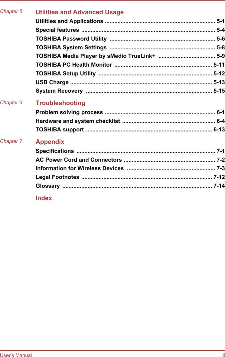 Chapter 5 Utilities and Advanced UsageUtilities and Applications ...................................................................... 5-1Special features ..................................................................................... 5-4TOSHIBA Password Utility  ................................................................... 5-6TOSHIBA System Settings  ................................................................... 5-8TOSHIBA Media Player by sMedio TrueLink+  .................................... 5-9TOSHIBA PC Health Monitor  .............................................................. 5-11TOSHIBA Setup Utility  ........................................................................ 5-12USB Charge .......................................................................................... 5-13System Recovery  ................................................................................ 5-15Chapter 6 TroubleshootingProblem solving process ...................................................................... 6-1Hardware and system checklist ........................................................... 6-4TOSHIBA support ................................................................................ 6-13Chapter 7 AppendixSpecifications  ........................................................................................ 7-1AC Power Cord and Connectors .......................................................... 7-2Information for Wireless Devices  ........................................................ 7-3Legal Footnotes ................................................................................... 7-12Glossary  ............................................................................................... 7-14IndexUser&apos;s Manual iii