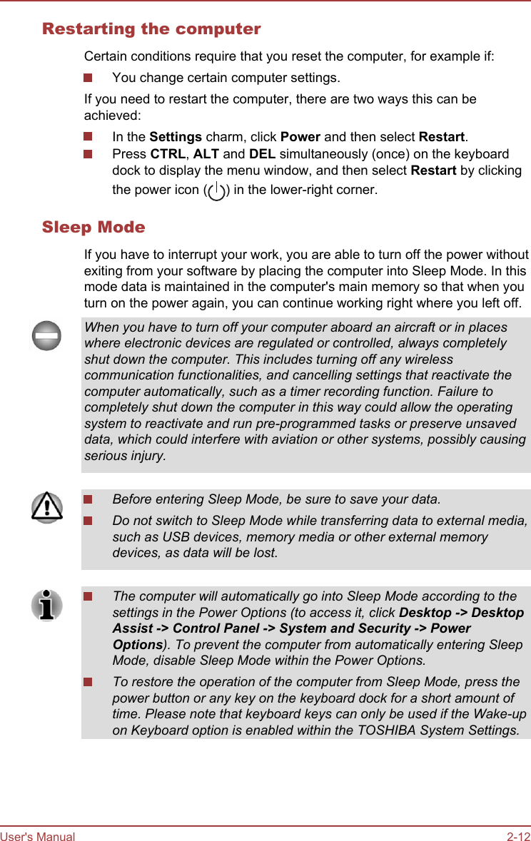 Restarting the computerCertain conditions require that you reset the computer, for example if:You change certain computer settings.If you need to restart the computer, there are two ways this can beachieved:In the Settings charm, click Power and then select Restart.Press CTRL, ALT and DEL simultaneously (once) on the keyboarddock to display the menu window, and then select Restart by clickingthe power icon ( ) in the lower-right corner.Sleep ModeIf you have to interrupt your work, you are able to turn off the power withoutexiting from your software by placing the computer into Sleep Mode. In thismode data is maintained in the computer&apos;s main memory so that when youturn on the power again, you can continue working right where you left off.When you have to turn off your computer aboard an aircraft or in placeswhere electronic devices are regulated or controlled, always completelyshut down the computer. This includes turning off any wirelesscommunication functionalities, and cancelling settings that reactivate thecomputer automatically, such as a timer recording function. Failure tocompletely shut down the computer in this way could allow the operatingsystem to reactivate and run pre-programmed tasks or preserve unsaveddata, which could interfere with aviation or other systems, possibly causingserious injury.Before entering Sleep Mode, be sure to save your data.Do not switch to Sleep Mode while transferring data to external media,such as USB devices, memory media or other external memorydevices, as data will be lost.The computer will automatically go into Sleep Mode according to thesettings in the Power Options (to access it, click Desktop -&gt; Desktop Assist -&gt; Control Panel -&gt; System and Security -&gt; Power Options). To prevent the computer from automatically entering SleepMode, disable Sleep Mode within the Power Options.To restore the operation of the computer from Sleep Mode, press thepower button or any key on the keyboard dock for a short amount oftime. Please note that keyboard keys can only be used if the Wake-upon Keyboard option is enabled within the TOSHIBA System Settings.User&apos;s Manual 2-12