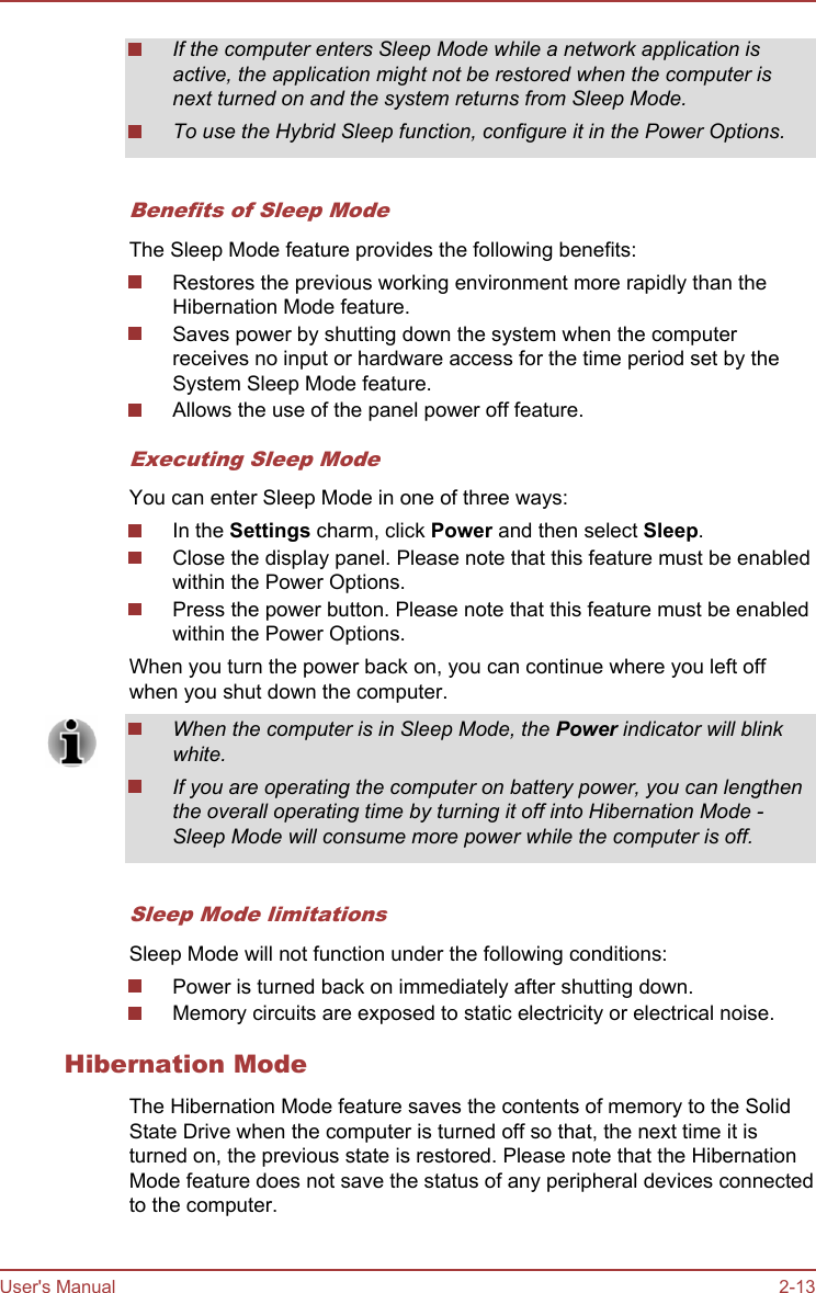 If the computer enters Sleep Mode while a network application isactive, the application might not be restored when the computer isnext turned on and the system returns from Sleep Mode.To use the Hybrid Sleep function, configure it in the Power Options.Benefits of Sleep ModeThe Sleep Mode feature provides the following benefits:Restores the previous working environment more rapidly than theHibernation Mode feature.Saves power by shutting down the system when the computerreceives no input or hardware access for the time period set by theSystem Sleep Mode feature.Allows the use of the panel power off feature.Executing Sleep ModeYou can enter Sleep Mode in one of three ways:In the Settings charm, click Power and then select Sleep.Close the display panel. Please note that this feature must be enabledwithin the Power Options.Press the power button. Please note that this feature must be enabledwithin the Power Options.When you turn the power back on, you can continue where you left offwhen you shut down the computer.When the computer is in Sleep Mode, the Power indicator will blinkwhite.If you are operating the computer on battery power, you can lengthenthe overall operating time by turning it off into Hibernation Mode -Sleep Mode will consume more power while the computer is off.Sleep Mode limitationsSleep Mode will not function under the following conditions:Power is turned back on immediately after shutting down.Memory circuits are exposed to static electricity or electrical noise.Hibernation ModeThe Hibernation Mode feature saves the contents of memory to the SolidState Drive when the computer is turned off so that, the next time it isturned on, the previous state is restored. Please note that the HibernationMode feature does not save the status of any peripheral devices connectedto the computer.User&apos;s Manual 2-13