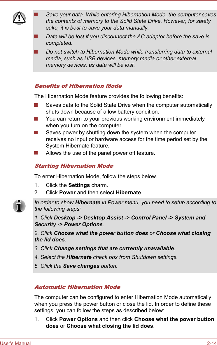 Save your data. While entering Hibernation Mode, the computer savesthe contents of memory to the Solid State Drive. However, for safetysake, it is best to save your data manually.Data will be lost if you disconnect the AC adaptor before the save iscompleted.Do not switch to Hibernation Mode while transferring data to externalmedia, such as USB devices, memory media or other externalmemory devices, as data will be lost.Benefits of Hibernation ModeThe Hibernation Mode feature provides the following benefits:Saves data to the Solid State Drive when the computer automaticallyshuts down because of a low battery condition.You can return to your previous working environment immediatelywhen you turn on the computer.Saves power by shutting down the system when the computerreceives no input or hardware access for the time period set by theSystem Hibernate feature.Allows the use of the panel power off feature.Starting Hibernation ModeTo enter Hibernation Mode, follow the steps below.1. Click the Settings charm.2. Click Power and then select Hibernate.In order to show Hibernate in Power menu, you need to setup according tothe following steps:1. Click Desktop -&gt; Desktop Assist -&gt; Control Panel -&gt; System and Security -&gt; Power Options.2. Click Choose what the power button does or Choose what closing the lid does.3. Click Change settings that are currently unavailable.4. Select the Hibernate check box from Shutdown settings.5. Click the Save changes button.Automatic Hibernation ModeThe computer can be configured to enter Hibernation Mode automaticallywhen you press the power button or close the lid. In order to define thesesettings, you can follow the steps as described below:1. Click Power Options and then click Choose what the power button does or Choose what closing the lid does.User&apos;s Manual 2-14