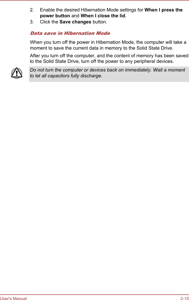 2. Enable the desired Hibernation Mode settings for When I press the power button and When I close the lid.3. Click the Save changes button.Data save in Hibernation ModeWhen you turn off the power in Hibernation Mode, the computer will take amoment to save the current data in memory to the Solid State Drive.After you turn off the computer, and the content of memory has been savedto the Solid State Drive, turn off the power to any peripheral devices.Do not turn the computer or devices back on immediately. Wait a momentto let all capacitors fully discharge.User&apos;s Manual 2-15