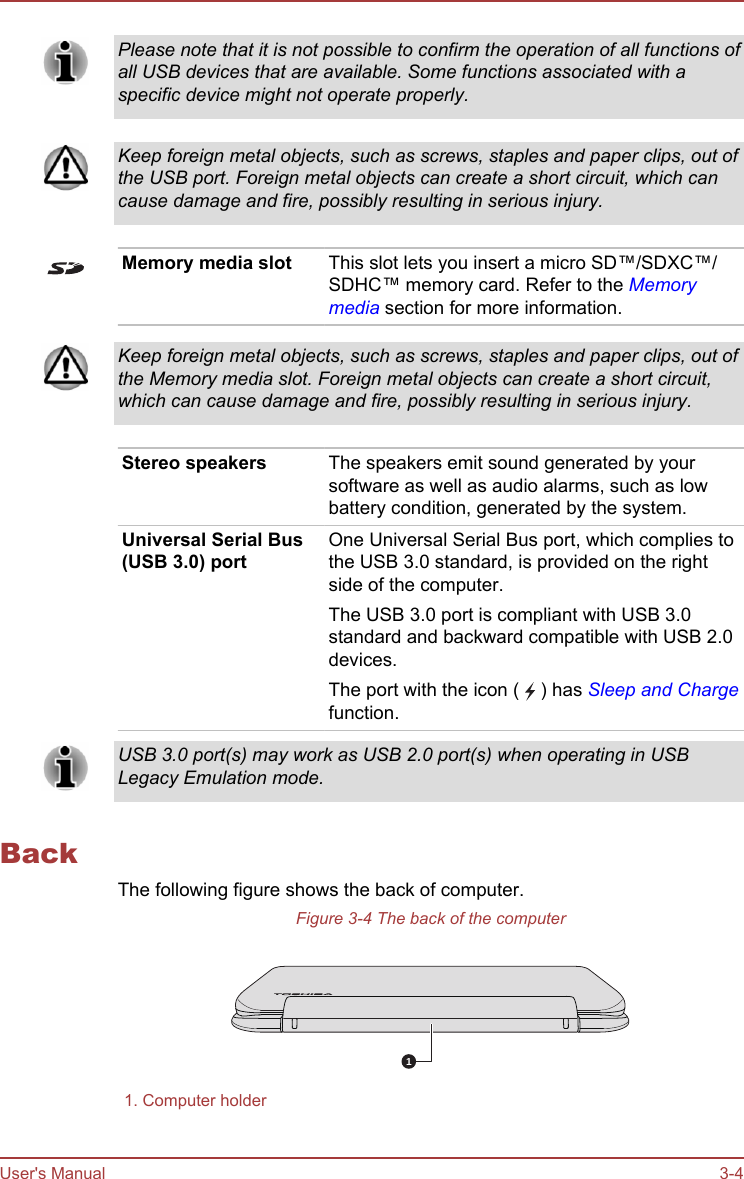 Please note that it is not possible to confirm the operation of all functions ofall USB devices that are available. Some functions associated with aspecific device might not operate properly.Keep foreign metal objects, such as screws, staples and paper clips, out ofthe USB port. Foreign metal objects can create a short circuit, which cancause damage and fire, possibly resulting in serious injury.Memory media slot This slot lets you insert a micro SD™/SDXC™/SDHC™ memory card. Refer to the Memorymedia section for more information.Keep foreign metal objects, such as screws, staples and paper clips, out ofthe Memory media slot. Foreign metal objects can create a short circuit,which can cause damage and fire, possibly resulting in serious injury.Stereo speakers The speakers emit sound generated by yoursoftware as well as audio alarms, such as lowbattery condition, generated by the system.Universal Serial Bus(USB 3.0) portOne Universal Serial Bus port, which complies tothe USB 3.0 standard, is provided on the rightside of the computer.The USB 3.0 port is compliant with USB 3.0standard and backward compatible with USB 2.0devices.The port with the icon (   ) has Sleep and Chargefunction.USB 3.0 port(s) may work as USB 2.0 port(s) when operating in USBLegacy Emulation mode.BackThe following figure shows the back of computer.Figure 3-4 The back of the computer11. Computer holder  User&apos;s Manual 3-4