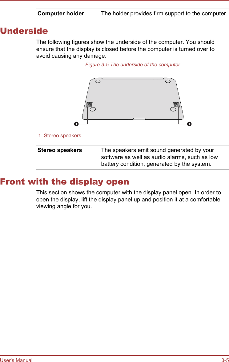 Computer holder The holder provides firm support to the computer.UndersideThe following figures show the underside of the computer. You shouldensure that the display is closed before the computer is turned over toavoid causing any damage.Figure 3-5 The underside of the computer1 3 11. Stereo speakers  Stereo speakers The speakers emit sound generated by yoursoftware as well as audio alarms, such as lowbattery condition, generated by the system.Front with the display openThis section shows the computer with the display panel open. In order toopen the display, lift the display panel up and position it at a comfortableviewing angle for you.User&apos;s Manual 3-5