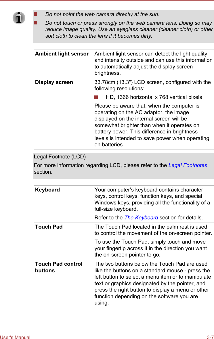 Do not point the web camera directly at the sun.Do not touch or press strongly on the web camera lens. Doing so mayreduce image quality. Use an eyeglass cleaner (cleaner cloth) or othersoft cloth to clean the lens if it becomes dirty.Ambient light sensor Ambient light sensor can detect the light qualityand intensity outside and can use this informationto automatically adjust the display screenbrightness.Display screen 33.78cm (13.3&quot;) LCD screen, configured with thefollowing resolutions:HD, 1366 horizontal x 768 vertical pixelsPlease be aware that, when the computer isoperating on the AC adaptor, the imagedisplayed on the internal screen will besomewhat brighter than when it operates onbattery power. This difference in brightnesslevels is intended to save power when operatingon batteries.Legal Footnote (LCD)For more information regarding LCD, please refer to the Legal Footnotessection.Keyboard Your computer’s keyboard contains characterkeys, control keys, function keys, and specialWindows keys, providing all the functionality of afull-size keyboard.Refer to the The Keyboard section for details.Touch Pad The Touch Pad located in the palm rest is usedto control the movement of the on-screen pointer.To use the Touch Pad, simply touch and moveyour fingertip across it in the direction you wantthe on-screen pointer to go.Touch Pad controlbuttonsThe two buttons below the Touch Pad are usedlike the buttons on a standard mouse - press theleft button to select a menu item or to manipulatetext or graphics designated by the pointer, andpress the right button to display a menu or otherfunction depending on the software you areusing.User&apos;s Manual 3-7