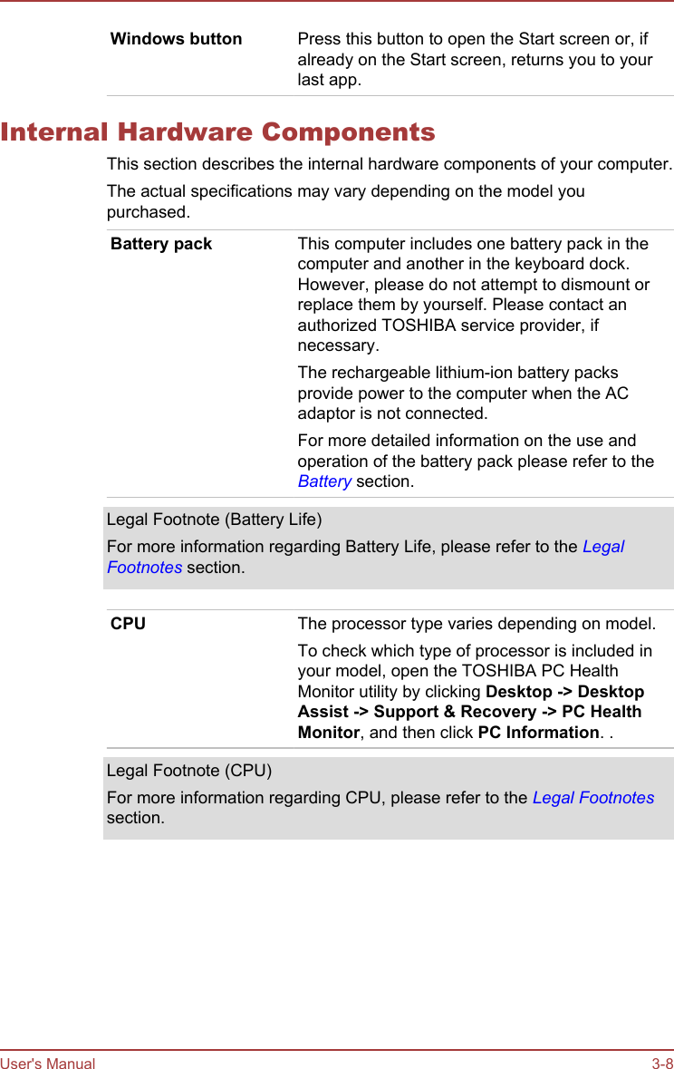 Windows button Press this button to open the Start screen or, ifalready on the Start screen, returns you to yourlast app.Internal Hardware ComponentsThis section describes the internal hardware components of your computer.The actual specifications may vary depending on the model youpurchased.Battery pack This computer includes one battery pack in thecomputer and another in the keyboard dock.However, please do not attempt to dismount orreplace them by yourself. Please contact anauthorized TOSHIBA service provider, ifnecessary.The rechargeable lithium-ion battery packsprovide power to the computer when the ACadaptor is not connected.For more detailed information on the use andoperation of the battery pack please refer to theBattery section.Legal Footnote (Battery Life)For more information regarding Battery Life, please refer to the LegalFootnotes section.CPU The processor type varies depending on model.To check which type of processor is included inyour model, open the TOSHIBA PC HealthMonitor utility by clicking Desktop -&gt; Desktop Assist -&gt; Support &amp; Recovery -&gt; PC Health Monitor, and then click PC Information. .Legal Footnote (CPU)For more information regarding CPU, please refer to the Legal Footnotessection.User&apos;s Manual 3-8