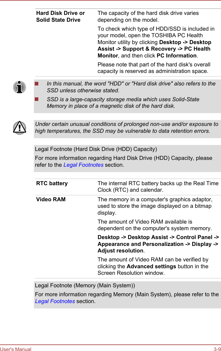 Hard Disk Drive orSolid State DriveThe capacity of the hard disk drive variesdepending on the model.To check which type of HDD/SSD is included inyour model, open the TOSHIBA PC HealthMonitor utility by clicking Desktop -&gt; Desktop Assist -&gt; Support &amp; Recovery -&gt; PC Health Monitor, and then click PC Information.Please note that part of the hard disk&apos;s overallcapacity is reserved as administration space.In this manual, the word &quot;HDD&quot; or &quot;Hard disk drive&quot; also refers to theSSD unless otherwise stated.SSD is a large-capacity storage media which uses Solid-StateMemory in place of a magnetic disk of the hard disk.Under certain unusual conditions of prolonged non-use and/or exposure tohigh temperatures, the SSD may be vulnerable to data retention errors.Legal Footnote (Hard Disk Drive (HDD) Capacity)For more information regarding Hard Disk Drive (HDD) Capacity, pleaserefer to the Legal Footnotes section.RTC battery The internal RTC battery backs up the Real TimeClock (RTC) and calendar.Video RAM The memory in a computer&apos;s graphics adaptor,used to store the image displayed on a bitmapdisplay.The amount of Video RAM available isdependent on the computer&apos;s system memory.Desktop -&gt; Desktop Assist -&gt; Control Panel -&gt;Appearance and Personalization -&gt; Display -&gt;Adjust resolution.The amount of Video RAM can be verified byclicking the Advanced settings button in theScreen Resolution window.Legal Footnote (Memory (Main System))For more information regarding Memory (Main System), please refer to theLegal Footnotes section.User&apos;s Manual 3-9