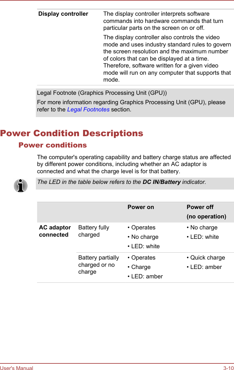Display controller The display controller interprets softwarecommands into hardware commands that turnparticular parts on the screen on or off.The display controller also controls the videomode and uses industry standard rules to governthe screen resolution and the maximum numberof colors that can be displayed at a time.Therefore, software written for a given videomode will run on any computer that supports thatmode.Legal Footnote (Graphics Processing Unit (GPU))For more information regarding Graphics Processing Unit (GPU), pleaserefer to the Legal Footnotes section.Power Condition DescriptionsPower conditionsThe computer&apos;s operating capability and battery charge status are affectedby different power conditions, including whether an AC adaptor isconnected and what the charge level is for that battery.The LED in the table below refers to the DC IN/Battery indicator.    Power on Power off(no operation)AC adaptorconnectedBattery fullycharged• Operates• No charge• LED: white• No charge• LED: whiteBattery partiallycharged or nocharge• Operates• Charge• LED: amber• Quick charge• LED: amberUser&apos;s Manual 3-10