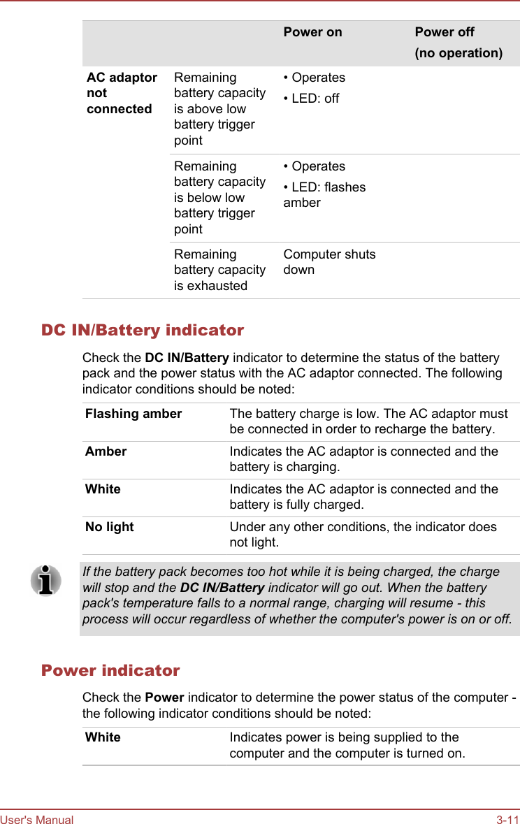     Power on Power off(no operation)AC adaptornotconnectedRemainingbattery capacityis above lowbattery triggerpoint• Operates• LED: offRemainingbattery capacityis below lowbattery triggerpoint• Operates• LED: flashesamberRemainingbattery capacityis exhaustedComputer shutsdownDC IN/Battery indicatorCheck the DC IN/Battery indicator to determine the status of the batterypack and the power status with the AC adaptor connected. The followingindicator conditions should be noted:Flashing amber The battery charge is low. The AC adaptor mustbe connected in order to recharge the battery.Amber Indicates the AC adaptor is connected and thebattery is charging.White Indicates the AC adaptor is connected and thebattery is fully charged.No light Under any other conditions, the indicator doesnot light.If the battery pack becomes too hot while it is being charged, the chargewill stop and the DC IN/Battery indicator will go out. When the batterypack&apos;s temperature falls to a normal range, charging will resume - thisprocess will occur regardless of whether the computer&apos;s power is on or off.Power indicatorCheck the Power indicator to determine the power status of the computer -the following indicator conditions should be noted:White Indicates power is being supplied to thecomputer and the computer is turned on.User&apos;s Manual 3-11