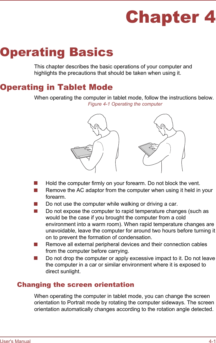 Chapter 4Operating BasicsThis chapter describes the basic operations of your computer andhighlights the precautions that should be taken when using it.Operating in Tablet ModeWhen operating the computer in tablet mode, follow the instructions below.Figure 4-1 Operating the computerHold the computer firmly on your forearm. Do not block the vent.Remove the AC adaptor from the computer when using it held in yourforearm.Do not use the computer while walking or driving a car.Do not expose the computer to rapid temperature changes (such aswould be the case if you brought the computer from a coldenvironment into a warm room). When rapid temperature changes areunavoidable, leave the computer for around two hours before turning iton to prevent the formation of condensation.Remove all external peripheral devices and their connection cablesfrom the computer before carrying.Do not drop the computer or apply excessive impact to it. Do not leavethe computer in a car or similar environment where it is exposed todirect sunlight.Changing the screen orientationWhen operating the computer in tablet mode, you can change the screenorientation to Portrait mode by rotating the computer sideways. The screenorientation automatically changes according to the rotation angle detected.User&apos;s Manual 4-1