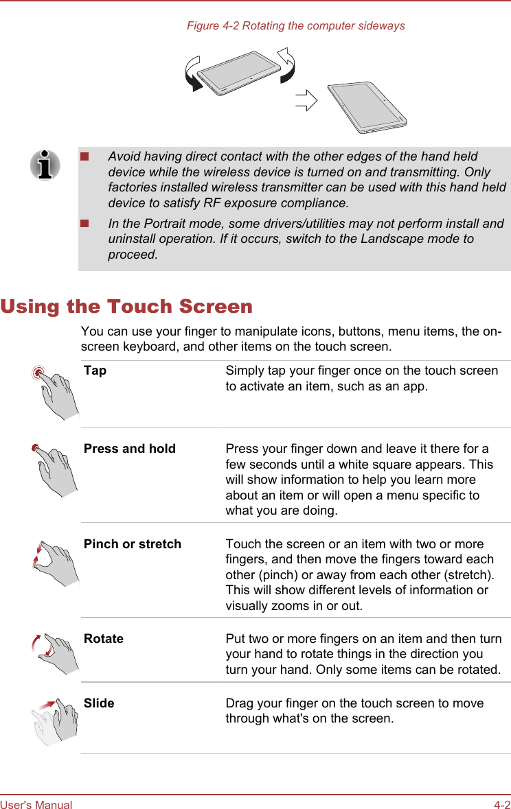 Figure 4-2 Rotating the computer sidewaysAvoid having direct contact with the other edges of the hand helddevice while the wireless device is turned on and transmitting. Onlyfactories installed wireless transmitter can be used with this hand helddevice to satisfy RF exposure compliance.In the Portrait mode, some drivers/utilities may not perform install anduninstall operation. If it occurs, switch to the Landscape mode toproceed.Using the Touch ScreenYou can use your finger to manipulate icons, buttons, menu items, the on-screen keyboard, and other items on the touch screen.Tap Simply tap your finger once on the touch screento activate an item, such as an app.Press and hold Press your finger down and leave it there for afew seconds until a white square appears. Thiswill show information to help you learn moreabout an item or will open a menu specific towhat you are doing.Pinch or stretch Touch the screen or an item with two or morefingers, and then move the fingers toward eachother (pinch) or away from each other (stretch).This will show different levels of information orvisually zooms in or out.Rotate Put two or more fingers on an item and then turnyour hand to rotate things in the direction youturn your hand. Only some items can be rotated.Slide Drag your finger on the touch screen to movethrough what&apos;s on the screen.User&apos;s Manual 4-2