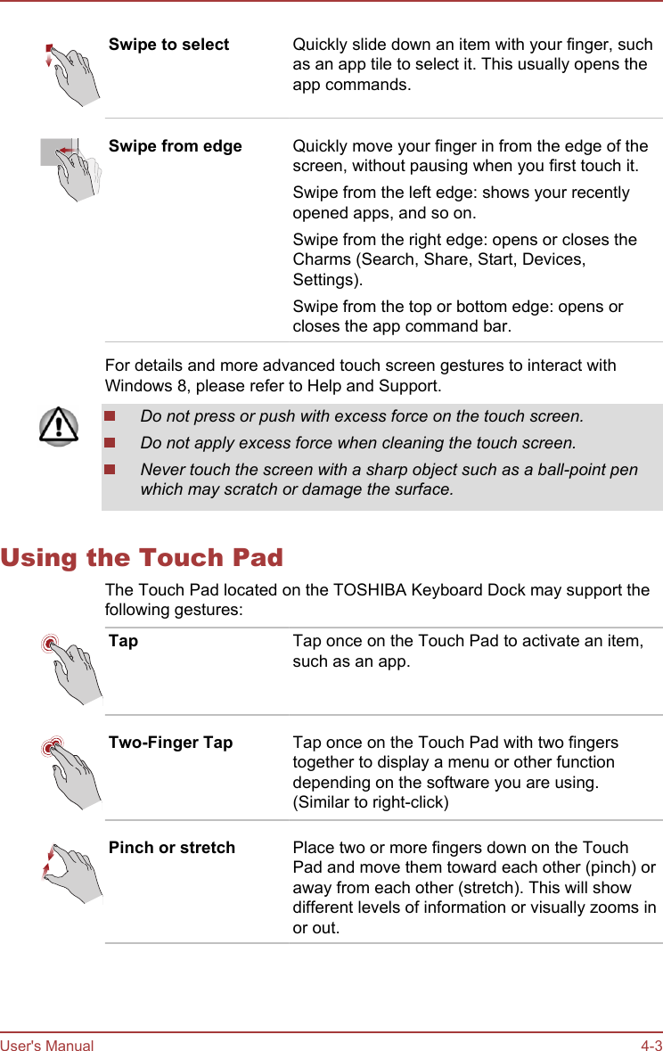 Swipe to select Quickly slide down an item with your finger, suchas an app tile to select it. This usually opens theapp commands.Swipe from edge Quickly move your finger in from the edge of thescreen, without pausing when you first touch it.Swipe from the left edge: shows your recentlyopened apps, and so on.Swipe from the right edge: opens or closes theCharms (Search, Share, Start, Devices,Settings).Swipe from the top or bottom edge: opens orcloses the app command bar.For details and more advanced touch screen gestures to interact withWindows 8, please refer to Help and Support.Do not press or push with excess force on the touch screen.Do not apply excess force when cleaning the touch screen.Never touch the screen with a sharp object such as a ball-point penwhich may scratch or damage the surface.Using the Touch PadThe Touch Pad located on the TOSHIBA Keyboard Dock may support thefollowing gestures:Tap Tap once on the Touch Pad to activate an item,such as an app.Two-Finger Tap Tap once on the Touch Pad with two fingerstogether to display a menu or other functiondepending on the software you are using.(Similar to right-click)Pinch or stretch Place two or more fingers down on the TouchPad and move them toward each other (pinch) oraway from each other (stretch). This will showdifferent levels of information or visually zooms inor out.User&apos;s Manual 4-3
