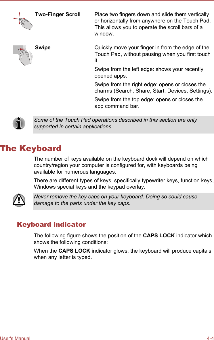 Two-Finger Scroll Place two fingers down and slide them verticallyor horizontally from anywhere on the Touch Pad.This allows you to operate the scroll bars of awindow.Swipe Quickly move your finger in from the edge of theTouch Pad, without pausing when you first touchit.Swipe from the left edge: shows your recentlyopened apps.Swipe from the right edge: opens or closes thecharms (Search, Share, Start, Devices, Settings).Swipe from the top edge: opens or closes theapp command bar.Some of the Touch Pad operations described in this section are onlysupported in certain applications.The KeyboardThe number of keys available on the keyboard dock will depend on whichcountry/region your computer is configured for, with keyboards beingavailable for numerous languages.There are different types of keys, specifically typewriter keys, function keys,Windows special keys and the keypad overlay.Never remove the key caps on your keyboard. Doing so could causedamage to the parts under the key caps.Keyboard indicatorThe following figure shows the position of the CAPS LOCK indicator whichshows the following conditions:When the CAPS LOCK indicator glows, the keyboard will produce capitalswhen any letter is typed.User&apos;s Manual 4-4